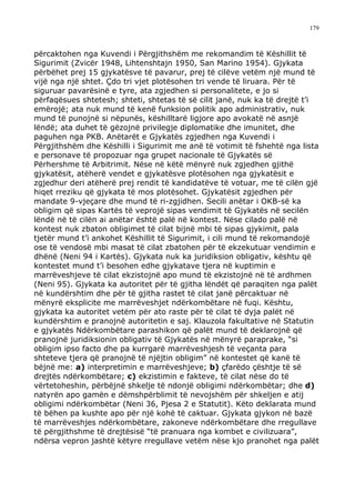 179



përcaktohen nga Kuvendi i Përgjithshëm me rekomandim të Këshillit të
Sigurimit (Zvicër 1948, Lihtenshtajn 1950, San Marino 1954). Gjykata
përbëhet prej 15 gjykatësve të pavarur, prej të cilëve vetëm një mund të
vijë nga një shtet. Çdo tri vjet plotësohen tri vende të liruara. Për të
siguruar pavarësinë e tyre, ata zgjedhen si personalitete, e jo si
përfaqësues shtetesh; shteti, shtetas të së cilit janë, nuk ka të drejtë t’i
emërojë; ata nuk mund të kenë funksion politik apo administrativ, nuk
mund të punojnë si nëpunës, këshilltarë ligjore apo avokatë në asnjë
lëndë; ata duhet të gëzojnë privilegje diplomatike dhe imunitet, dhe
paguhen nga PKB. Anëtarët e Gjykatës zgjedhen nga Kuvendi i
Përgjithshëm dhe Këshilli i Sigurimit me anë të votimit të fshehtë nga lista
e personave të propozuar nga grupet nacionale të Gjykatës së
Përhershme të Arbitrimit. Nëse në këtë mënyrë nuk zgjedhen gjithë
gjykatësit, atëherë vendet e gjykatësve plotësohen nga gjykatësit e
zgjedhur deri atëherë prej rendit të kandidatëve të votuar, me të cilën gjë
hiqet rreziku që gjykata të mos plotësohet. Gjykatësit zgjedhen për
mandate 9-vjeçare dhe mund të ri-zgjidhen. Secili anëtar i OKB-së ka
obligim që sipas Kartës të veprojë sipas vendimit të Gjykatës në secilën
lëndë në të cilën ai anëtar është palë në kontest. Nëse cilado palë në
kontest nuk zbaton obligimet të cilat bijnë mbi të sipas gjykimit, pala
tjetër mund t’i ankohet Këshillit të Sigurimit, i cili mund të rekomandojë
ose të vendosë mbi masat të cilat zbatohen për të ekzekutuar vendimin e
dhënë (Neni 94 i Kartës). Gjykata nuk ka juridiksion obligativ, kështu që
kontestet mund t’i besohen edhe gjykatave tjera në kuptimin e
marrëveshjeve të cilat ekzistojnë apo mund të ekzistojnë në të ardhmen
(Neni 95). Gjykata ka autoritet për të gjitha lëndët që paraqiten nga palët
në kundërshtim dhe për të gjitha rastet të cilat janë përcaktuar në
mënyrë eksplicite me marrëveshjet ndërkombëtare në fuqi. Kështu,
gjykata ka autoritet vetëm për ato raste për të cilat të dyja palët në
kundërshtim e pranojnë autoritetin e saj. Klauzola fakultative në Statutin
e gjykatës Ndërkombëtare parashikon që palët mund të deklarojnë që
pranojnë juridiksionin obligativ të Gjykatës në mënyrë paraprake, “si
obligim ipso facto dhe pa kurrgarë marrëveshjesh të veçanta para
shteteve tjera që pranojnë të njëjtin obligim” në kontestet që kanë të
bëjnë me: a) interpretimin e marrëveshjeve; b) çfarëdo çështje të së
drejtës ndërkombëtare; c) ekzistimin e fakteve, të cilat nëse do të
vërtetoheshin, përbëjnë shkelje të ndonjë obligimi ndërkombëtar; dhe d)
natyrën apo gamën e dëmshpërblimit të nevojshëm për shkeljen e atij
obligimi ndërkombëtar (Neni 36, Pjesa 2 e Statutit). Këto deklarata mund
të bëhen pa kushte apo për një kohë të caktuar. Gjykata gjykon në bazë
të marrëveshjes ndërkombëtare, zakoneve ndërkombëtare dhe rregullave
të përgjithshme të drejtësisë “të pranuara nga kombet e civilizuara”,
ndërsa vepron jashtë këtyre rregullave vetëm nëse kjo pranohet nga palët
 