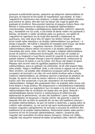 181



parasysh kundërshtitë teorike, padyshim që obligimet ndërkombëtare të
pranuara në mënyrë të lirë duhet të respektohen nga shtetet. Si mjet i
rregullimit të relacioneve mes shteteve, e drejta ndërkombëtare ekziston
prej kohëve të vjetra, dhe deri tani ka kaluar një rrugë të gjatë dhe
graduale të zhvillimit. Monumentet historike të popujve lindore flasin mbi
fillimet e institucioneve të caktuara të drejtësisë ndërkombëtare
(marrëveshjet, mbrojtja e përfaqësuesve diplomatikë, arbitrimi, aleancat,
etj.). Paralelisht me ius civile, e cila kishte të bënte vetëm me qytetarët e
Romës, në Romën e vjetër zhvillohej edhe ius gentium, me qëllim të
rregullimit të raporteve me të huajt dhe banorët e hapësirave të
pushtuara, mes vetë atyre dhe në raport me shtetin romak. Prej këtij
termi rrjedh edhe shprehja e së drejtës ndërkombëtare (ius gentium – e
drejta e popullit). Në luftrat e shpeshta të mesjetës janë krijuar një tërësi
e zakoneve luftarake – rregullave riteriane. Zhvillimi i tregtisë
ndërkombëtare detare ndikon në krijimin e së drejtës zakonore detare
(Gonsolato del mare, shek. XII-XIV). Nevojat e tregtisë ndërkombëtare
prunë në krijimin e institucionit të konsullit, më së pari në vendet jo-
kristiane ku tregtarët e huaj fitonin pozitë të veçantë të autorizimee. Në
qytetet italiane u shfaqën shenjat e para të diplomacisë, institucione të
cilat në Francë në kohën e Luit XI (shek. XV) fituan një zbatim të gjerë.
Mesjeta njeh shumë raste të zgjidhjes paqësore të kundërshtive
ndërkombëtare, para se gjithash me arbitrazhë, në të cilat shpesh Papa
ishte arbitër. Paqja e Vestfalisë 1648, e cila merret si ngjarje me të cilën
fillon zhvillimi i së drejtës ndër-shtetërore evropiane (droit des gens
europeen) në kornizat e së cilës më vonë është zhvilluar edhe e drejta
moderne ndërkombëtare, ka vërtetuar parimin e barazisë së shteteve në
Evropë. Ky parim më vonë ka zbutur ndikimin e fuqive të mëdha dhe
kufizoi rolin dhe tendencën e tyre për mbizotërim në marrëdhënie
ndërkombëtare. Shfaqet dhe gradualisht fiton në praktikë edhe teoria mbi
lirinë detare e Hugo Grotius. Me ekspansionin e marrëdhënieve kapitaliste
shoqërore, sidomos kur kapitalizmi hyri në stadin e tij më të larë, e drejta
ndërkombëtare filloi të zhvillohet më shpejt dhe më gjerë. Shekulli i
nëntëmbëdhjetë shënon krijimin e institucioneve të arbitrimit dhe
diplomacisë së përhershme; vie deri tek kodifikimi i parë i drejtësisë
ndërkombëtare në Kongresin e Vjenës (1815). Në gjysmën e dytë të
shekullit XIX dhe në fillim të shekullit XX vie deri tek kodifikimi intensiv i
së drejtës ndërkombëtare, së pari në fushën e doktrinës, e pastaj edhe në
rrafshin ndër-shtetëror, ku me anë të një serie konferencash diplomatike
krijohen rregullat e përgjithshme në kornizën e procesit të unifikimit dhe
kodifikimit të së drejtës ndërkombëtare. Përforcohet kështu edhe parimi i
lundrimit të lirë në lumenjtë ndërkombëtarë, ndalimi i piraterisë dhe
rregullat mbi neutralitet në luftrat detare (kongresi i Parisit më 1856),
rregullat mbi okupimin kolonial të botës së pandarë (Akti i Berlinit 1885),
 