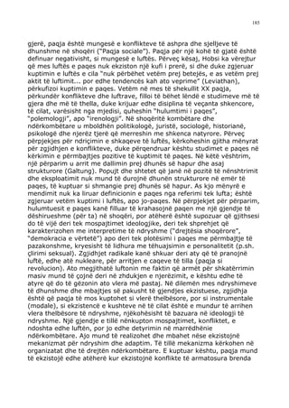 185



gjerë, paqja është mungesë e konflikteve të ashpra dhe sjelljeve të
dhunshme në shoqëri (“Paqja sociale”). Paqja për një kohë të gjatë është
definuar negativisht, si mungesë e luftës. Përveç kësaj, Hobsi ka vërejtur
që mes luftës e paqes nuk ekziston një kufi i prerë, si dhe duke zgjeruar
kuptimin e luftës e cila “nuk përbëhet vetëm prej betejës, e as vetëm prej
aktit të luftimit... por edhe tendencës kah ato veprime” (Leviathan),
përkufizoi kuptimin e paqes. Vetëm në mes të shekullit XX paqja,
përkundër konflikteve dhe luftrave, filloi të bëhet lëndë e studimeve më të
gjera dhe më të thella, duke krijuar edhe disiplina të veçanta shkencore,
të cilat, varësisht nga mjedisi, quheshin “hulumtimi i paqes”,
“polemologji”, apo “irenologji”. Në shoqëritë kombëtare dhe
ndërkombëtare u mboldhën politikologë, juristë, sociologë, historianë,
psikologë dhe njerëz tjerë që merreshin me shkenca natyrore. Përveç
përpjekjes për ndriçimin e shkaqeve të luftës, kërkoheshin gjitha mënyrat
për zgjidhjen e konflikteve, duke përqendruar kështu studimet e paqes në
kërkimin e përmbajtjes pozitive të kuptimit të paqes. Në këtë vështrim,
një përparim u arrit me dallimin prej dhunës së hapur dhe asaj
strukturore (Galtung). Popujt dhe shtetet që janë në pozitë të nënshtrimit
dhe eksploatimit nuk mund të durojnë dhunën strukturore në emër të
paqes, të kuptuar si shmangie prej dhunës së hapur. As kjo mënyrë e
mendimit nuk ka liruar definicionin e paqes nga referimi tek lufta; është
zgjeruar vetëm kuptimi i luftës, apo jo-paqes. Në përpjekjet për përparim,
hulumtuesit e paqes kanë filluar të krahasojnë paqen me një gjendje të
dëshirueshme (për ta) në shoqëri, por atëherë është supozuar që gjithsesi
do të vijë deri tek mospajtimet ideologjike, deri tek shprehjet që
karakterizohen me interpretime të ndryshme (“drejtësia shoqërore”,
“demokracia e vërtetë”) apo deri tek plotësimi i paqes me përmbajtje të
pazakonshme, kryesisht të lidhura me tëhuajsimin e personalitetit (p.sh.
çlirimi seksual). Zgjidhjet radikale kanë shkuar deri aty që të pranojnë
luftë, edhe atë nukleare, për arritjen e caqeve të tilla (paqja si
revolucion). Ato megjithatë luftonin me faktin që armët për shkatërrimin
masiv mund të çojnë deri në zhdukjen e njerëzimit, e kështu edhe të
atyre që do të gëzonin ato vlera më pastaj. Në dilemën mes ndryshimeve
të dhunshme dhe mbajtjes së pakusht të gjendjes ekzistuese, zgjidhja
është që paqja të mos kuptohet si vlerë thelbësore, por si instrumentale
(modale), si ekzistencë e kushteve në të cilat është e mundur të arrihen
vlera thelbësore të ndryshme, njëkohësisht të bazuara në ideologji të
ndryshme. Një gjendje e tillë nënkupton mospajtimet, konfliktet, e
ndoshta edhe luftën, por jo edhe detyrimin në marrëdhënie
ndërkombëtare. Ajo mund të realizohet dhe mbahet nëse ekzistojnë
mekanizmat për ndryshim dhe adaptim. Të tillë mekanizma kërkohen në
organizatat dhe të drejtën ndërkombëtare. E kuptuar kështu, paqja mund
të ekzistojë edhe atëherë kur ekzistojnë konflikte të armatosura brenda
 
