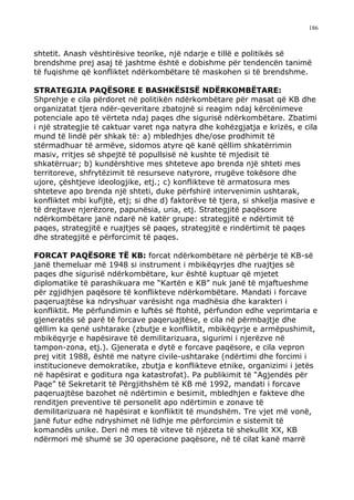 186



shtetit. Anash vështirësive teorike, një ndarje e tillë e politikës së
brendshme prej asaj të jashtme është e dobishme për tendencën tanimë
të fuqishme që konfliktet ndërkombëtare të maskohen si të brendshme.

STRATEGJIA PAQËSORE E BASHKËSISË NDËRKOMBËTARE:
Shprehje e cila përdoret në politikën ndërkombëtare për masat që KB dhe
organizatat tjera ndër-qeveritare zbatojnë si reagim ndaj kërcënimeve
potenciale apo të vërteta ndaj paqes dhe sigurisë ndërkombëtare. Zbatimi
i një strategjie të caktuar varet nga natyra dhe kohëzgjatja e krizës, e cila
mund të lindë për shkak të: a) mbledhjes dhe/ose prodhimit të
stërmadhuar të armëve, sidomos atyre që kanë qëllim shkatërrimin
masiv, rritjes së shpejtë të popullsisë në kushte të mjedisit të
shkatërruar; b) kundërshtive mes shteteve apo brenda një shteti mes
territoreve, shfrytëzimit të resurseve natyrore, rrugëve tokësore dhe
ujore, çështjeve ideologjike, etj.; c) konflikteve të armatosura mes
shteteve apo brenda një shteti, duke përfshirë intervenimin ushtarak,
konfliktet mbi kufijtë, etj; si dhe d) faktorëve të tjera, si shkelja masive e
të drejtave njerëzore, papunësia, uria, etj. Strategjitë paqësore
ndërkombëtare janë ndarë në katër grupe: strategjitë e ndërtimit të
paqes, strategjitë e ruajtjes së paqes, strategjitë e rindërtimit të paqes
dhe strategjitë e përforcimit të paqes.

FORCAT PAQËSORE TË KB: forcat ndërkombëtare në përbërje të KB-së
janë themeluar më 1948 si instrument i mbikëqyrjes dhe ruajtjes së
paqes dhe sigurisë ndërkombëtare, kur është kuptuar që mjetet
diplomatike të parashikuara me “Kartën e KB” nuk janë të mjaftueshme
për zgjidhjen paqësore të konflikteve ndërkombëtare. Mandati i forcave
paqeruajtëse ka ndryshuar varësisht nga madhësia dhe karakteri i
konfliktit. Me përfundimin e luftës së ftohtë, përfundon edhe veprimtaria e
gjeneratës së parë të forcave paqeruajtëse, e cila në përmbajtje dhe
qëllim ka qenë ushtarake (zbutje e konfliktit, mbikëqyrje e armëpushimit,
mbikëqyrje e hapësirave të demilitarizuara, sigurimi i njerëzve në
tampon-zona, etj.). Gjenerata e dytë e forcave paqësore, e cila vepron
prej vitit 1988, është me natyre civile-ushtarake (ndërtimi dhe forcimi i
institucioneve demokratike, zbutja e konflikteve etnike, organizimi i jetës
në hapësirat e goditura nga katastrofat). Pa publikimit të “Agjendës për
Paqe” të Sekretarit të Përgjithshëm të KB më 1992, mandati i forcave
paqeruajtëse bazohet në ndërtimin e besimit, mbledhjen e fakteve dhe
renditjen preventive të personelit apo ndërtimin e zonave të
demilitarizuara në hapësirat e konfliktit të mundshëm. Tre vjet më vonë,
janë futur edhe ndryshimet në lidhje me përforcimin e sistemit të
komandës unike. Deri në mes të viteve të njëzeta të shekullit XX, KB
ndërmori më shumë se 30 operacione paqësore, në të cilat kanë marrë
 