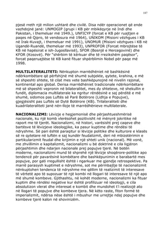 187



pjesë rreth një milion ushtarë dhe civilë. Disa ndër operacionet që ende
vazhdojnë janë: UNMOGIP (grupi i KB për mbikëqyrje në Indi dhe
Pakistan, i themeluar më 1949.), UNFICYP (forcat e KB për ruajtjen e
paqes në Qipro, të vendosura më 1964), UNIKOM (Misioni vëzhgues i KB
në Irak-Kuvajt, i themeluar më 1991), UNOMUR (Misioni vëzhgues i KB në
Ugandë-Ruandë, themeluar më 1993), UNPROFOR (Forcat mbrojtëse të
KB në hapësirat e ish-Jugosllavisë), SFOR (Bosnjë e Hercegovinë) dhe
KFOR (Kosovë). Për “shërbim të kërkuar dhe të rrezikshëm paqësor”,
forcat paqeruajtëse të KB kanë fituar shpërblimin Nobel për paqe më
1998.

MULTILATERALITETI: Nënkupton marrëdhëniet në bashkësinë
ndërkombëtare që përfshijnë më shumë subjekte, qytete, krahina, e më
së shpeshti shtete, të cilat mes vete bashkëpunojnë në nivelin rajonal,
kontinental apo global. Derisa marrëdhëniet tradicionale ndërkombëtare
më së shpeshti vepronin në bilateralitet, mes dy shteteve, në shekullin e
fundit, diplomacia multilaterale ka ngritur rëndësinë e saj përditë e më
shumë, sidomos pas Luftës së Parë Botërore (Lidhja e Popujve),
gjegjësisht pas Luftës së Dytë Botërore (KB). Trilateraliteti dhe
kuadrilateraliteti janë nën-lloje të marrëdhënieve multilaterale.

NACIONALIZMI: Lëvizje e hegjemonisë dhe përjashtueshmërisë
nacionale, ku një komb vlerësohet pozitivisht në mënyrë jokritike në
raport me të tjerët. Nacionalizmi, në histori, varësisht prej caqeve dhe
bartësve të lëvizjeve ideologjike, ka pasur kuptime dhe rëndësi të
ndryshme. Së pari është paraqitur si lëvizje politike dhe kulturore e klasës
së re qytetare në luftën e saj kundër feudalizmit, deri në mbizotërimin e
partikularizmit feudal dhe krijimin e një shteti unik (nacional). Më vonë,
me zhvillimin e kapitalizmit, nacionalizmi u bë doktrinë e cila ligjëron
përjashtimin dhe ndarjen nacionale prej popujve tjerë. Në botën
moderne, nacionalizmi mund të shprehë një lëvizje shoqërore-politike apo
tendencë për pavarësinë kombëtare dhe bashkëpunimin e barabartë mes
popujve, por gati rregullisht është i ngarkuar me gjendje retrospektive. Pa
marrë parasysh kuptimet e ndryshme, sot me përmbajtje të nacionalizmit
nënkuptohen tendenca të ndryshme me qëllim të realizimit të interesave
të vërtetë apo të supozuar të një kombi në llogari të interesave të një apo
më shumë kombeve. Gjithashtu, në kohët moderne, nacionalizmi ka fituar
kuptim dhe rëndësi negative kur është profilizuar në ideologji, e cila
absolutizon vlerat dhe interesat e kombit dhe mundohet t’i realizojë ato
në llogari të popujve dhe kombeve tjera. Në këto raste, fiton formë të
imperializmit, ndërsa nëse është i mbushur me urrejtje ndaj popujve dhe
kombeve tjerë kalon në shovinizëm.
 