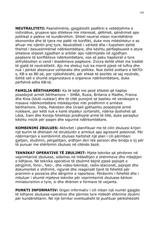 189




NEUTRALITETI: Paanshmëria, gjegjësisht paafërsi e vetëdijshme e
individëve, grupeve apo shteteve me interesat, qëllimet, qëndrimet apo
politikat e palëve në kundërshtim. Shteti neutral mban marrëdhënie
ekonomike dhe të tjera me palët në konflikt, duke mos mbështetur e as
afruar me njërën prej tyre. Neutraliteti i vërtetë dhe i fuqishëm është
themel i besueshmërisë ndërkombëtare, dhe kështu përfaqësuesit e atyre
shteteve shpesh zgjedhen si arbitër apo ndërmjetës në zgjidhjen
paqësore të konflikteve ndërkombëtare, ose së paku hapësirat e tyre
shfrytëzohen si vend i bisedimeve paqësore. Zvicra është shtet me traditë
të gjatë të neutralitetit. Ajo me shekuj nuk ka marrë pjesë në luftra dhe
nuk i përket aleancave ushtarake dhe politike. Nuk është anëtare e NATO-
s, KB e as BE-së, por njëkohësisht, për shkak të pozitës së saj neutrale,
është seli e shumë organizatave e organeve ndërkombëtare, duke
përfshirë edhe KB-të.

FAMILJA BËRTHAMORE: Ka të bëjë me pesë shtetet që haptas
posedojnë armët bërthamore – SHBA, Rusia, Britania e Madhe, Franca
dhe Kina (klubi nuklear) dhe të cilët punojnë së bashku në vendosjen e
masave ndërkombëtare mbikëqyrëse mbi prodhimin e armëve
bërthamore. India, Pakistani dhe Izraeli gjithashtu posedojnë armë
nukleare, por këtë nuk e kanë shpallur zyrtarisht, ndërsa dyshohet që
Libia, Irani dhe Koreja fshehtazi prodhojnë armë të tillë, duke paraqitur
kështu rrezik për paqen dhe sigurinë ndërkombëtare.

KOMBINIMI ZBULUES: Aktivitet i planifikuar me të cilin zbuluesi krijon
një burim të dhënash në strukturën e armikut apo agresorit potencial. Për
ndërmarrjen e kombinimit zbulues hartohet një plan i cili përmban:
gjetjen, studimin, përgatitjen, ardhjen deri tek personi dhe bindja e tij për
të punuar me shërbimin zbulues në cilëndo bazë.

TEKNIKAT OPERATIVE TË ZBULIMIT: Mjete teknike që përdoren në
veprimtarinë zbuluese, sidomos në mbledhjen e shënimeve dhe mbajtjen
e lidhjeve. Në teknika operative të zbulimit bëjnë pjesë pajisjet e
përgjimit, fono-, foto-, dhe video-teknikat, radio-stacionet, pajisjet dhe
dokumentet e shifrimit, ngjyrat dhe reagensët tjerë të fshehtë për
pranimin e porosive dhe dërgimin e raporteve. Përdorimi i fshehtë dhe i
mbuluar i shumë mjeteve teknike për veprimtarinë zbuluese kërkon
miniaturizimin e tyre, si dhe dhënien e formave të veçanta.

PUNKTI INFORMATIV: Organ informativ i cili mban një numër gjegjës
të lidhjeve zbuluese-operative dhe përmes tyre mbledh shënime zbulimi
për kundërshtarin. Në një territor eventualisht të pushtuar përkohësisht
 