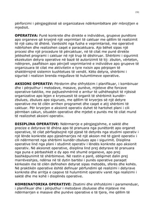 191



përforcimi i përgjegjësisë së organizatave ndërkombëtare për mbrojtjen e
mjedisit.

OPERATIVA: Punë konkrete dhe direkte e individëve, grupeve punëtore
apo organeve që kryejnë një veprimtari të caktuar me qëllim të realizimit
të një caku të dhënë. Varësisht nga fusha e veprimtarisë, me operativë
ndërtohen dhe realizohen caqet e paracaktuara. Ajo bëhet sipas një
procesi dhe një procedure të përcaktuar, në të cilat me punë direkte
jetësohet programi i caktuar në një trup të dëshiruar. Shërbimi i sigurimit
ekzekuton detyra operative në bazë të autorizimit të tij: zbulon, vërteton,
ndërpren, paaftëson apo përcjell veprimtarinë e individëve apo grupeve të
organizuara të cilat me aktivitetin e tyre nxisin apo përpiqen të
shaktërrojnë sistemin kushtetues të vendit. Këto detyra, shërbimi i
sigurisë i realizon brenda rregullave të hulumtimeve operative.

AKSIONI OPERATIV: Përdorim dhe shfrytëzim i planifikuar, i kombinuar
dhe i përputhur i metodave, masave, punëve, mjeteve dhe forcave
operative-taktike, me pajtueshmërinë e arritur të udhëheqësit të njësisë
organizative apo lejen e kryesuesit të organit të shërbimit kundër-
zbulues, zbulues apo sigurues, me qëllim të kryerjes së një detyre
operative me të cilën arrihen programet dhe caqet e atij shërbimi të
caktuar. Për kryerjen e aksionit operativ duhet të hartohet plani i cili
përmban cakun, situatën operative dhe mjetet e punës me të cilat mund
të realizohet aksioni operativ.

DISIPLINA OPERATIVE: Ndërmarrje e përgjegjshme, e saktë dhe
precize e detyrave të dhëna apo të pranuara nga punëtorët apo organet
operative, të cilat përfaqësojnë një pjesë të detyrës nga studimi operativ i
një lënde konkrete apo pjesëmarrjes në një aksion më të gjerë operativ i
cili ndërmerret nga shërbimi kundër-zbulues apo i sigurimit. Disiplina
operative lind nga plani i studimit operativ i lëndës konkrete apo aksionit
operativ. Në aksionet operative, disiplina lind prej detyrave të pranuara
nga puna e përbashkët e dy apo më shumë organeve, apo prej
bashkëpunimit të shërbimeve. Në rastin e parë, obligimet dalin prej
marrëveshjes, ndërsa në të dytin bartësi i punës operative paraqet
kërkesën me të cilën definohen detyrat sipas metodës, sferës dhe kohës.
Në praktikën operative është definuar përfundimi që realizimi i detyrave
konkrete dhe arritja e caqeve të hulumtimit operativ varet nga realizimi i
saktë dhe me kohë i disiplinës operative.

KOMBINATORIKA OPERATIVE: Zbatimi dhe shfrytëzimi i paramenduar,
i planifikuar dhe i përputhur i metodave zbuluese dhe mjeteve me
ndërmarrjen e masave dhe punëve operative e të tjera, me qëllim të
 