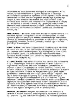 192



ekzekutimit më efikas të cakut të dhënë për studimin operativ. Në të
vërtetë, operativi i shërbimit të sigurisë përpiqet që të vështrojë
intensivisht dhe pandërprerë rrjedhën e studimit operativ dhe në bazë të
zhvillimit të situatave operative angazhon forca të reja, mjete të reja,
drejton burimet ekzistuese të zbulimit, apo angazhon forca të reja,
ndërmerr masa operative dhe punë me qëllim të zbatimit më të shpejtë
dhe më të mirë të detyrës së dhënë. Atij i qëndrojnë në dispozicion
shumë mundësi të kombinatorikës operative (krijimi i burimeve paralele
të shënimeve, dezinformomi dhe ndalimi i bartësve të veprimtarisë
nxitëse, etj).

MASA OPERATIVE: Tërësi punësh dhe aktivitetesh operative me të cilat
realizohet një cak i vënë paraprakisht në studimin operativ. Si masë
operative dallohen: përcjellja e fshehtë, dezinformimi apo demoralizimi i
armikut, etj. Me masa operative njihen edhe masat politike – agjitacioni,
propaganda, informimi, abolicioni, amnistia; masat e ligjit – dënimet
penale apo kundërvajtëse.

PUNËT OPERATIVE: Tërësi e operacioneve karakteristike të ndryshme,
të lidhura mes vete, të cilat kontribuojnë në realizimin e cakut të vënë
dhe veprimin në hulumtimin operativ. Një punë operative krijon kushte
për zbatimin e tjetrës. Ato plotësohen dhe ndërlidhen me masat
operative. Punët operative janë: kontrollimi, fotografimi i fshehtë dhe
video-xhirimi, vëzhgimi, etj.

SITUATA OPERATIVE: Tërësi shënimesh mbi armikun dhe veprimtarinë
e tij, si dhe renditja e forcave dhe mjeteve të shërbimit të sigurisë
veprimtaria e rrezikshme e të cilave zbulohet dhe vërtetohet në një
moment të caktuar. Në paraqitjen e situatës operative, shënimet mbi
bartësin apo bartësit e veprimtarisë së rrezikshme dhe mënyrat e zbatimit
të atyre aktiviteteve shprehen në mënyrë kronologjike. Pjesa e dytë
përbëhet nga shënimet mbi armikun (të vërtetuara apo të njohura) dhe
ato të paverifikuara (që shënjohen). Pjesa e tretë është shfaqja e
metodave dhe mjeteve me shfrytëzimin e të cilave shërbimi i sigurisë
zbulon dhe vërteton veprimtarinë armiqësore me dobësi apo avantazhe të
shprehura. Paraqiten vetëm shënimet që njihen në atë moment. Situata
operative është pjesë e planit i cili hartohet brenda hulumtimit operativ
dhe shërben si bazë për vlerësimin e situatës operative dhe planifikimit të
forcave dhe mjeteve për një hulumtim më efikas operativ.

METODA OPERATIVE: Mënyrë e paramenduar dhe e planifikuar e
zbatimit të masave operative, punëve operative dhe mjeteve operative
nga shërbimi i sigurisë në hulumtimin operativ, në varësi ndaj lëndës së
 