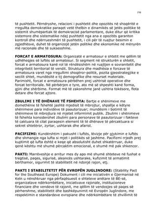 194



të pushtetit. Përndryshe, relacioni i pushtetit dhe opozitës në shoqëritë e
rregullta demokratike paraqet vetë thelbin e dinamikës së jetës politike të
sistemit shumëpartiak të demokracisë parlamentare, duke ditur që kritika
sistemore dhe sistematike ndaj pushtetit nga ana e opozitës garanton
kontroll dhe ndërrueshmëri të pushtetit, i cili për të ruajtur besimin e
zgjedhësve, duhet të organizojë jetën politike dhe ekonomike në mënyrën
më racionale dhe të suksesshme.

FORCAT E ARMATOSURA: Organizatë e armatosur e shtetit me qëllim të
udhëheqjes së luftës së armatosur. Si segment në strukturën e shtetit,
forcat e armatosura kanë rol të rëndësishëm në ruajtjen e sovranitetit dhe
integritetit territorial të vendit. Struktura dhe madhësia e forcave të
armatosura varet nga rregullimi shoqëror-politik, pozita gjeostrategjike e
secilit shtet, mundësitë e tij demografike dhe resurset materiale.
Parimisht, forcat e armatosura përbëhen prej ushtrisë operative dhe
forcat territoriale. Në përbërjen e tyre, ato më së shpeshti kanë forma,
gjini dhe shërbime. Format më të zakonshme janë ushtria tokësore, flota
detare dhe forcat ajtore.

ZBULIMI I TË DHËNAVE TË FSHEHTA: Bartje e shënimeve me
domethënie të fshehtë jashtë mjedisit të mbrojtur, shpallje e këtyre
shënimeve para individëve të paautorizuar; mundësim i botimit të
shënimeve të mbrojtura në mjetet informimit publik. Zbulimi i shënimeve
të fshehta konsiderohet zbulimi para personave të paautorizuar i fakteve
të caktuara të cilat paraqesin element të të dhënave të përcaktuara si
sekret shtetëror, zyrtar, ushtarak dhe afarist.

PACIFIZMI: Kundërshtim i pakusht i luftës, lëvizje për gjykimin e luftës
dhe shmangie nga lufta si mjet i politikës së jashtme. Pacifizmi rrjedh prej
kuptimit që lufta është e keqe që absolutisht duhet shkatërruar, duke
qenë kështu më shumë përcaktim emocional, e shumë më pak shkencor.

PAKTI: Marrëveshje e arritur mes dy apo më shumë shteteve në fushat e
tregtisë, paqes, sigurisë, aleancës ushtarake, kufizimit të armatimit
bërthamor, sigurimit të stabilitetit në ndonjë rajon, etj.

PAKTI I STABILITETIT PËR EVROPËN JUGLINDORE: (Stability Pact
for the Southeast Europe) Dokument i cili me iniciativën e Gjermanisë në
Keln u nënshkruar nga përfaqësuesit e shteteve anëtare të BE-së,
organizatave ndërkombëtare, iniciativave rajonale, institucioneve
financiare dhe vendeve të rajonit, me qëllim të vendosjes së paqes së
përhershme, stabilitetit dhe bashkëpunimit në Evropën Juglindore, me
respektimin e standardeve evropiane dhe ndërkombëtare të zhvillimit të
 