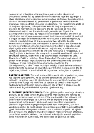 195



demokracisë, mbrojtjes së të drejtave njerëzore dhe ekonomisë.
Dokumenti thirret në: a) parandalimin e krizave të reja dhe zgjidhjen e
atyre ekzistuese dhe tensioneve në rajon duke përforcuar bashkëpunimin
bilateral dhe multilateral, b) përforcimin e proceseve demokratike të
themeluar mbi zgjedhjet e lira dhe të ndershme, me respektim të plotë të
të drejtave njerëzore, duke përfshirë këtu të drejtat e pakicave, c)
avancim të marrëdhënieve paqësore dhe të fqinjësisë së mirë mes
shteteve në pajtim me Standardet e Organizatës për Siguri dhe
Bashkëpunim në Evropë, d) ruajtjen e diversitetit nacional dhe etnik të
rajonit dhe mbrojtjen e pakicave, e) përforcimin e ekonomisë në parimet
e tregut të hapur dhe bashkëpunimit ndër-rajonal e brenda-rajonal, f)
nxitje të marrëdhënieve të lira mes qytetarëve, g) luftën kundër
kriminalitetit të organizuar, korrupsionit e terrorizmit si dhe formave të
tjera të veprimtarisë së kundërligjshme, h) mbrojtjen e popullsisë nga
shpërnguljet e dhunshme të shkaktuar prej luftrave, konflikteve apo
varfërisë, i) sigurimin e kthimit të lirë të të ndjekurve e refugjatëve, si
dhe j) krijimin e kushteve për integrimin e plotë të vendeve të rajonit në
strukturat politike, ekonomike e të sigurisë sipas interesave të veta.
Zbatimin e Paktit e mbikëqyr Grupi Rajonal për Evropën Juglindore i cili
punon në tri tryeza: Tryeza punuese mbi demokratizimin dhe të drejtat
njerëzore, tryeza mbi rindërtimin ekonomik, zhvillimin dhe
bashkëpunimin, si dhe Tryeza mbi Sigurinë (kjo tryezë është e orientuar
drejt krijimit të kushteve të nevojshme për kthimin e refugjatëve dhe të
ndjekurve, luftimin e kriminalitetit të organizuar, mbrojtjen e mjedisit).

PARTIKULARIZMI: Term në jetën politike me të cilin shprehet veçoria e
një veprimi apo qëndrimi, në të cilin mbizotërojnë të veçantit dhe
individët, në gjitha rastet të pjesshëm mbi interesat tjerë, tendencë për
pavarësi dhe ndarje më të madhe të pjesëve të caktuara në shoqëri.
Partikularizmi nënkupton edhe tendencën për arritjen e përparësive të
caktuara në llogari të tërësisë apo disa pjesëve të saj.

PLEBISHITI (REFERENDUMI): Votim gjithëpopullor, vendosje direkte e
popullit, do të thotë të tërë trupit zgjedhës mbi çështjet me rëndësi të
posaçme shoqërore ose shtetërore. Edhe pse konsiderohet si forma më
demokratike e shprehjes së vullnetit, më së shpeshti duke aplikuar
demokracinë më të pastër, kështu që rastet specifike të caktuara,
plebishiti organizohet nganjëherë përdoret mjet manipulimi, kur disa
vendime politike, jo rrallë odioze të regjimeve autoritative, që publikut të
gjerë dëshirohet ti tregohet vullneti i tyre si vullnet i popullit. Në njërën
anë, qytetarët me plebishit mund të vendosin mbi sovranitetin shtetëror,
pavarësisë, vetëpërcaktimin, por edhe në anën tjetër, mun dt pajtohen
edhe me politikën pushtuese, dhe agresuese të qeverive të veta.
 
