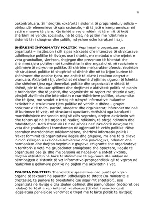 198



pakontrolluara. Si mbrojtës kokëfortë i sistemit të prapambetur, policia –
përkundër elementeve të saja racionale, - di të jetë e komprometuar në
sytë e masave të gjera. Kjo është arsye e ndërrimit të emrit të këtij
shërbimi në vendet socialiste, në të cilat, në pajtim me ndërtimin e
sistemit të ri shoqëror dhe politik, ndryshon edhe karakteri i saj.

SHËRBIMI INFORMATIV POLITIK: Veprimtari e organizuar ose
organizatë – institucion i cili, sipas kërkesës dhe intencave të strukturave
udhëheqëse politike të lëvizjes ose i shtetit, me metodat e dhe mjetet e
veta grumbullon, vlerëson, shpjegon dhe prezanton të fshehtat dhe
shënimet tjera politike mbi kundërshtarin dhe angazhohet në realizimin e
qëllimeve të ndryshme politike. Si shërbim me karakter ofensic, depërton
në strukturat politike të shoqërisë së dhënë dhe në to krijon burime të
shënimeve dhe qerdhe tjera, me anë të të cilave i realizon detyrat e
pranuara. Aktiviteti i tij, zhvillohet në shumë drejtime: siguron të fshehta
dhe shënime tjera nga themeltat politike dhe organizatat e shtetit të
dhënë, për të zbuluar qëllimet dhe drejtimet e aktivitetit politik në planin
e brendshëm dhe të jashtë, dhe veçanërisht në raport me shtetin e vet,
përcjell zhvillimin dhe intensitetin e marrëdhënieve politike, ekonomike
dhe të tjera, me vendet e treta; në mënyrë informative, hulumton
aktivitetin e strukturave tjera politike në vendin e dhëne – grupet
opozitare e të thera, partitë, shoqatat dhe organizatat; infiltrohet me naë
të burimeve të veta, në strukturat opozitare, varësisht nga karakteri i
marrëdhënieve me vendin ndaj së cilës veprohet, drejton aktivitetin vet
dhe tenton që në atë mjedis të realizoj ndikimin, të ofrojë ndihmën dhe
mbështetjen. Këto struktura i fut në proces në funksion të nevojave të
veta dhe gradualisht i transformon në agjenturë të vetën politike. Nëse
acarohen marrëdhëniet ndërkombëtare, shërbimi informativ politik i
rreket formimit të organizatave ilegale dhe grupeve, me anë të të cilave
inicion kryerjen e aksioneve subversive dhe psikologjike, ndërlidh dhe
harmonizon dhe drejton veprimin e grupeve emigrante dhe organizatave
n territorin e vetë me grupacionet armiqësore dhe opozitare, ilegale të
organizuara ose jo, dhe me persona në hapësirën e shtetit viktimë,
drejton aktivitetin në bazë të shënimeve të siguruara dhe ndikon ne
përmbajtjen e sistemit të vet informativo-propagandistik që të vepron në
realizimin e qëllimeve politike në pajtim me aktivitetin e vet.

POLICIA POLITIKE: Themelatë e specializuar ose punët që kryen
organe të caktuara në aparatin udhëheqës të shtetit (në ministritë e
drejtësisë, të punëve të brendshme ose sigurimit shtetëror), ose
organizatë në lëvizje e cila zbulon qëllimet dhe pamundëson (ndërpret ose
ndalon) bartësit e veprimtarisë rrezikuese (të cilat i sankcionojnë
legjislatura penale ose vendimet e trupit më të lartë politik të lëvizjes)
 