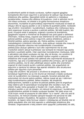 199



kundërshtarit politik të klasës sunduese, njofton organet gjegjëse
kompetente dhe kryen sigurimin e personave të caktuar nga strukturat
shtetërore dhe politike. Specialiteti është në aplikimin e metodave
karakteristike, masave dhe aftësive të kuadrove. Lindi si aktivitet me të
cilin klasa sunduese, në shtetet e të gjitha formacioneve shoqërore-
ekonomike, mundohet të pamundësoj veprimtarinë rrezikuese të klasë së
shtypur dhe të siguroj pozitën e vet si bartës të pushtetit politik. Varësisht
nga zhvillimi i brendshëm i kundërshtarit, traditave dhe rrethanave tjera,
janë organizuar kryerja e punëve e policisë politike. Në këtë kuptim, ato
punë i kryejnë entet e posaçme, organet e punëve të brendshme,
gjegjësisht organet e ministrisë së drejtësisë ose janë pjesë e shërbimit
informativ. Krahas kësaj, organet ose shërbimet të cilat kryejnë punët e
policisë politike, quhen policia e sigurimit, policia shtetërore, policia e
fshehtë politike, policia speciale, etj. Policia politike, kryesisht me
metodologjinë e shërbimit informativ, duke aplikuar metoda dhe masa të
fshehta grumbullon shënime mbi kundërshtarët e brendshëm
politikë,duke zbuluar qëllimet e tyre dhe veprimtarinë me të cilat
rrezikohet sistemi aktual kushtetutar ose tentojnë të rrëzojnë nga pozita
bartësit e pushtetit politik. Cilat veprimtari konsiderohen rrezikuese, këtë
e përcakton çdo klasë sunduese me ligj, dhe në lëvizje, me vendime të
trupit politik udhëheqës. Policia politike njofton organet e caktuara
shtetërore dhe trupat politike mbi qëllimet dhe veprimtaritë ekzistuese të
rrezikimit, nga ana e kundërshtarëve politikë dhe armiqve, për të sjellur
vendime politike, me të cilat udhëhiqet aksioni politik dhe orientohen
organet të cilat kryejnë punët e policisë politike. Ajo angazhohet në
sigurimin e njerëzve të caktuar nga aparati shtetëror dhe strukturave
politike për sigurinë e tyre personale.
Lindja dhe zhvillimi: Në procesin e zhvillimit të shoqërisë, është
konstatuar ligjshmëria se sa më shumë që interesat e klasës sunduese
vijnë në kundërshtim me interesat e popullit, forcohet aktiviteti dhe
autorizohet më shumë policia politike, ndërsa masat që ajo i ndërmerr
ndaj kundërshtarëve politikë, bëhen drastike. Në shoqërinë
skllavopronare, bartësit e punëve të policisë politike janë të angazhuar
ndaj robërve për të parandaluar kryengritjet dhe revoltat e tyre. Në
shtetin feudal, kisha paraqitet si feudali më i madh, kështu, për të
mbrojtur pozitën e vet në shoqëri, në mënyrë të organizuar i kundërvihet
kundërshtarëve politikë të klasës sunduese feudale. Për këtë arsye më
1536 krijon rende të posaçme të cilët bëhen “sy e veshë”, dhe me anë të
inkuizicionit, në mënyrë drastike qërojnë hesapet më personat të cilët
rrezikojnë pozitat e feudalëve. Në epokën e shekullit të mesëm të
hershëm, në Japoni ishte formuar sistemi i mbikëqyrjes së fshehtë mbi të
gjithë popullatën dhe mbi tërë aparatin e udhëheqjes shtetërore dhe
vendose. Organizatorët e këtij sistemi ishin sjogunët (ushtarakët) të cilët,
 
