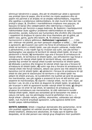 202



eliminuar kërcënimin e paqes, dhe për të shkatërruar aktet e agresionit
ose prishjet tjera të paqes, dhe të arrihet me mjete paqësore dhe në
pajtim me parimet e së drejtës në së drejtës ndërkombëtare, rregullimi
dhe zgjidhja e problemeve ndërkombëtare, të cilat mund të bien deri tek
prishja e paqe; 2. Zhvillimi i marrëdhënieve miqësore mes popujve, të
bazuara në barazi dhe vetëpërcaktim dhe ndërmarrja e masave të
përshtatshme për forcimin e paqes botërore; 3. Realizimi i bashkëpunimit
ndërkombëtar duke zgjidhur problemet ndërkombëtare të natyrës
ekonomike, sociale, kulturore ose humanitare dhe zhvillimi dhe inkurajimi
i respektimi të drejtave të njeriut dhe lirive themelore për të gjithë, pa
dallim race, gjinie, gjuhe dhe besimi; 4. Të shërbej si qendër për
harmonizimin e këtyre qëllimeve. Definicioni i agresionit: (......) Çdo
akt i shënuar më poshtë, pa marr parasysh shpalljen e luftës...., bën aktin
e agresionit; a) invazioni ose sulmi me forca të armatosura të ndonjë
shteti në territorin e shtetit tjetër, ose çdo okupim ushtarak, madje edhe
e përkohshme, e cila rrjedh nga ky invazion ose sulm, ose çdo territor i
bashkangjitur ose pjesëve të territorit të ndonjë shteti tjetër, të kryer me
përdorimin e forcës; b) bombardimi nga ana e forcave të armatosura të
ndonjë shteti, të territoreve të shtetit tjetër, ose shfrytëzimin nga forcat e
armatosura të ndonjë shteti tjetër të territorit tëhuaj, ose përdorimi
çfarëdo lloji armësh të ndonjë shteti kundër territoreve të shtetit tjetër;
c) bllokada e porteve dhe brigjeve të ndonjë shteti nga ana e forcave të
armatosura të shtetit tjetër; d) sulmi nga ana e forcave të armatosura të
ndonjë shteti mbi forcat tokësore, detare ose ajrore ose mbi detarinë dhe
banorëve civil të shtetit tjetër; e) përdorimi i forcave të armatosura të një
shteti të cilat janë të stacionuara në territorin e një shteti tjetër me
pëlqim të shtetit pranues, në kundërshtim me kushtet që janë të parapara
me marrëveshje, ose çdo zgjatje e prezencë të tyre në atë territor pas
skadimit të marrëveshjes; f) veprimi i ndonjë shteti, me të cilin i lejon, që
territori i vet, të cilin e ka lënë në disponim të shtetit tjetër, të përdoret
për kryerjen e aktit të agresionit kundër ndonjë shteti të tretë; g) dërgimi
nga ana ose në emër të një shteti, të njësiteve të armatosura ose
grupeve të armatosura ose mercenarëve, të cilët ndërmarrin kundër
ndonjë shteti tjetër, bëjnë aso serizoitete që të barazohen me aktet e
cekura më lartë, ose me përmbajtje mund të përfshihen me to (....).
Asnjë shkak i çfarëdo natyre, politike, ekonomike, ushtarake ose ndonjë
tjetër, nuk mund të arsyetojë agresionin. Lufta agresive është krim
kundër paqes ndërkombëtare.

SHTETI JURIDIK: Shteti i rregulluar demokratik dhe parlamentar, në të
cilin pushteti zgjedhet në votimet shumë partiake. Për ndryshim nga
shtete totalitare, diktaturave absolutiste, të majta apo të djathta ose
despotate, në të cilat personi ose ndonjë grup shoqërore merr pushtetin
 