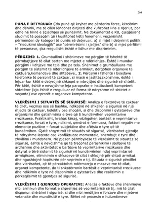 204



PUNA E DETYRUAR: Çdo punë që kryhet me përdorim force, kërcënimi
dhe dënimi, me të cilën lëndohet dinjiteti dhe kufizohet liria e njeriut, por
edhe në lirinë e zgjedhjes së punësimit. Në dokumentet e KB, gjegjësisht
studimit të posaçëm që i kushtohet këtij fenomeni, veçanërisht
përmenden dy kategori të punës së detyruar: a) si mjet i detyrimit politik
– “riedukimi ideologjik” ose “përmirësimi i sjelljes” dhe b) si mjet përfitimi
të personave, çka rregullisht është e lidhur me diskriminim.

PËRGJIMI: 1. Grumbullimi i shënimeve me përgjim të fshehtë të
përmbajtjeve të cilat barten me mjetet e ndërlidhjes. Është i mundur
përgjimi i lidhjeve me tela dhe pa tela. Shënimet e grumbulluara me
përgjim të sistemit të ndërlidhjeve të armikut, dërgohen organeve të
caktuara,komandave dhe shtabeve.. 2. Përgjimi i fshehtë i bisedave
telefonike të personit të caktuar, si masë e jashtëzakonshme, është i
lejuar kur këtë e detyrojnë shkaqet e mbrojtjes dhe sigurisë së shtetit.
Për këtë, është e nevojshme leja paraprake e institucionit kompetent
shtetëror (kjo është e rregulluar në forma të ndryshme në shtetet e
veçanta) ose eprorët e organeve kompetente.

VLERËSIMI I SITUATËS SË SIGURISË: Analiza e faktorëve të caktuar
të cilët, veçmas ose së bashku, ndikojnë në shkallën e sigurisë në një
mjedis të caktuar, kolektiv ose shoqëri, si dhe disponimi i qytetarëve dhe
organizimi dhe gatishmëria e tyre që ti kundërvihen veprimtarive
rrezikuese. Praktikisht, krahas kësaj, vëzhgohen bartësit e veprimtarive
rrezikuese, forcat e tyre, ndikimi, qendrat e formuara, faktori negativ me
elemente pozitive – forcat subjektive dhe aftësia e tyre që të
kundërvihen. Gjatë shqyrtimit të situatës së sigurisë, vlerësohet gjendje
të ndryshme latente ose konfliktuoze momentale, shembujt e tyre dhe
zhvillimi i mundshëm. Në pjesën përmbyllëse të vlerësimit të situatës së
sigurisë, është e nevojshme që të tregohet parashikimi i sjelljeve të
ardhshme dhe aktivitetet e bartësve të veprimtarive rrezikuese dhe
detyrat e tërë sistemit të sigurisë në kundërvënien ndaj veprimtarisë
armiqësore, eliminimin e shkaqeve të cilat i shkojnë për shtati armikut
dhe ngushtojnë hapësirën për veprimin e tij. Situata e sigurisë përcillet
dhe vlerësohet, që të përcaktohet ndërmarrja e masave me të cilat,
organet kompetente, do ti shkatërronin bartësit e veprimtarisë rrezikuese
dhe ndikimin e tyre në disponimin e qytetarëve dhe realizimin e
përkeqësimit të gjendjes së sigurisë.

VLERËSIMI I GJENDJES OPERATIVE: Analiza e fakteve dhe shënimeve
mbi armikun dhe format e shprehjes së veprimtarisë së tij, më të cilat
disponon shërbimi i sigurisë, si dhe mbi renditjen e forcave dhe mjeteve
vetanake dhe mundësitë e tyre. Bëhet në procesin e hulumtimeve
 