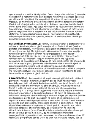 205



operative gjithmonë kur të sigurohen fakte të reja dhe shënime (relevante
në kuptimin e njoftimeve) të cilët diktojnë rishikimin e gjendjes operative
për shkaqe të ridrejtimit dhe angazhimit të shtuar të metodave dhe
mjeteve, që në mënyrë efikase të realizohet qëllimi i përcaktuar operativ.
Vlerësimet kërkojnë edhe pozicionet e rikrijuara operative instalimi më i
mirë i atyre ekzistuese. Kjo qasje kontribuon në ngjalljen e dinamikës së
hulumtimeve, përdorimit më ekonomik të mjeteve, sepse në mënyrë më
precize drejtohen frcat e angazhuara. Në të kundërtën, humbet kohë e
vlefshme, forcat angazhohen pa nevojë, ndërsa faktet she rrethanat,
relevante për hulumtimin operativ, mbeten të paevidentuara dhe të pa
dokumentura me kohë.

FSHEHTËSIA PROFESINALE: Faktet, të cilat personat e profesioneve të
caktuara i kanë të njohura gjatë kryerjes së profesionit të vet (avokat,
punëtor shëndetësor, rrëfyes fetar) paraqesin fshehtësi profesionale dhe
të mbrojtura me ligj. Me ligjet e përcaktuara është e mbrojtur ruajtja e
fshehtësisë profesionale. Lirohet nga përgjegjësia ai i cili zbulon
fshehtësinë në dobi ose për interes të personit tjetër i cili është më i
rëndësishëm nga interesi i ruajtjes së fshehtësisë. Me ligj është
përcaktuar që avokatai është detyruar të ruan si fshehtësi, ato shënime të
cilat ia ka besuar pala; punëtorët shëndetësorë dhe punëtorët tjerë në
organizatat shëndetësore janë të obliguar të ruajnë fshehtësinë
profesionale. Nuk ishte e mundur të lirohesh vetëm në kushtet e parapara
me ligj. Edhe rrëfyesi fetar është i obliguar të ruan fshehtësinë të cilën,
besimtari ia ka shprehur gjatë rrëfimit.

PROVOKACIONI: Provokacioni në kuptimin e përgjithshëm do të thotë
provokim, “ngucje”, ndërsimi, sugjerim për të kryer ndonjë vepër
kundërligjore, i cili nuk do të kruhej normalisht, ose jo në formën në të
cilën janë kryer dhe në vendin ku janë shkaktuar. Provokacioni është
formë e luftës së policisë në sistemet diktatoriale dhe reaksionare.
Përbëhet nga:: 1) angazhimi i agjentëve provokatorë, detyra e të cilëve
është që të paraqiten si bashkëmendimtarë, të futen në organizata të
ndryshme dhe grupe dhe të ndërsejnë anëtarët e tyre për veprime politike
ose terroriste, për të cilat i paraqesin në polici dhe i komprometojnë
organizatat ose shkaktojnë përzënien e anëtarëve të tyre. 2) në masat e
policisë të cilat provokojnë, provokojnë aksionin e përkohshëm, më së
shpeshti revoltën ose ndonjë veprim tjetër politik, në çastin kur policia
është në përparësi dhe kur mundet, që lëvizjen qysh në lindje ta
shkatërroj më terror (p.sh. Provokimi i demonstratave të dhunshme, për
shkak të cilave policia hap zjarr), 3) në vendosjen e materialit
propagandistik organizatave ose personave, armëve ose dokumenteve të
fabrikuara programore ose të tjera, të cilat nuk i takojnë këtyre, por të
 