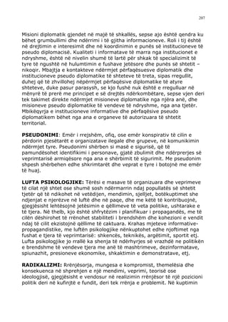 207



Misioni diplomatik gjendet në majë të shkallës, sepse ajo është qendra ku
bëhet grumbullimi dhe ndërrimi i të gjitha informacioneve. Roli i tij është
në drejtimin e interesimit dhe në koordinimin e punës së institucioneve të
pseudo diplomacisë. Kualiteti i informatave të marra nga institucionet e
ndryshme, është në nivelin shumë të lartë për shkak të specializimit të
tyre të ngushtë në hulumtimin e fushave jetësore dhe punës së shtetit –
nikoqir. Mbajtja e kontakteve ndërmjet përfaqësuesve diplomatik dhe
institucioneve pseudo diplomatike të shteteve të treta, sipas rregullit,
duhej që të zhvillohej nëpërmjet përfaqësive diplomatike të atyre
shteteve, duke pasur parasysh, se kjo fushë nuk është e rregulluar në
mënyrë të prerë me principet e së drejtës ndërkombëtare, sepse vjen deri
tek takimet direkte ndërmjet misioneve diplomatike nga njëra anë, dhe
misioneve pseudo diplomatike të vendeve të ndryshme, nga ana tjetër.
Mbikëqyrja e institucioneve informative dhe përfaqësive pseudo
diplomatikem bëhet nga ana e organeve të autorizuara të shtetit
territorial.

PSEUDONIMI: Emër i rrejshëm, ofiq, ose emër konspirativ të cilin e
përdorin pjesëtarët e organizatave ilegale dhe grupeve, në komunikimin
ndërmjet tyre. Pseudonimi shërben si masë e sigurisë, që të
pamundësohet identifikimi i personave, gjatë zbulimit dhe ndërprerjes së
veprimtarisë armiqësore nga ana e shërbimit të sigurimit. Me pseudonim
shpesh shërbehen edhe shkrimtarët dhe veprat e tyre i botojnë me emër
të huaj.

LUFTA PSIKOLOGJIKE: Tërësi e masave të organizuara dhe veprimeve
të cilat një shtet ose shumë sosh ndërmarrin ndaj popullatës së shtetit
tjetër që të ndikohet në vetëdijen, mendimin, sjelljet, botëkuptimet she
ndjenjat e njerëzve në luftë dhe në paqe, dhe me këtë të kontribuojnë,
gjegjësisht lehtësojnë jetësimin e qëllimeve të veta politike, ushtarake e
të tjera. Në thelb, kjo është shfrytëzim i planifikuar i propagandës, me të
cilën dëshirohet të rrënohet stabiliteti i brendshëm dhe kohezioni e vendit
ndaj të cilit ekzistojnë qëllime të caktuara. Krahas mjeteve informative-
propagandistike, me luftën psikologjike nënkuptohet edhe njoftimet nga
fushat e tjera të veprimtarisë: shkencës, teknikës, argëtimit, sportit etj.
Lufta psikologjike jo rrallë ka shenja të ndërhyrjes së vrazhdë ne politikën
e brendshme të vendeve tjera me anë të mashtrimeve, dezinformatave,
spiunazhit, presioneve ekonomike, shkaktimin e demonstratave, etj.

RADIKALIZMI: Rrënjësorja, mungesa e kompromist, themelësia dhe
konsekuenca në shprehjen e një mendimi, veprimi, teorisë ose
ideologjisë, gjegjësisht e vendosur në realizimin rrënjësor të një pozicioni
politik deri në kufinjtë e fundit, deri tek rrënja e problemit. Në kuptimin
 