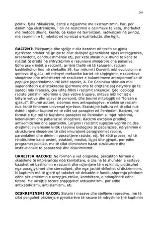 208



politik, fjala rdikalizëm, është e ngjashme me ekstremizmin. Por, për
dallim nga ekstremizmi, i cili në realizimin e qëllimeve të veta, shërbehet
më metoda dhune, kështu që kalon në terrorizëm, radikalizmi në princip,
me veprimin e tij mbetet në kornizat e kushtetutës dhe ligjit.


RACIZMI: Pikëpamje dhe sjellje e cila bazohet në tezën se gjinia
njerëzore ndahet në grupe të cilat dallojnë gjenetikisht sipas inteligjencës,
kreativitetit, qëndrueshmërisë etj, për këtë shkak nuk mund të kenë të
njëjtat të drejta në shfrytëzimin e resurseve shoqërore dhe pasurive.
Edhe pse rrënjët e racizmit, arrijnë thellë në të kaluarën, racizmi
bashkëkohor lind në shekullin 19, kur mësimi i Darvinit mbi evolucionin e
qenieve të gjalla, në mënyrë mekanike bartet në shpjegimin e raporteve
shoqërore dhe mbështetet në rezultatet e hulumtimeve antropomorfike të
popujve joperëndimor. Në këtë aspekt, A. De Gobineau shkruan mbi
superioritetin e aristokracisë gjermane dhe të drejtëne saj natyrore që të
sundoj mbi Francën, çka ishte fillim i racizmit shkencor. Çdo ideologji
raciste përfshin referimin e disa vetive trupore, miteve mbi lidhjet e
këtyre vetive dhe vijave të personit, dhe besimi mitologjik në “forcën e
gjakut”. Shumë autorë, sidomos mes antropologëve, e cekin se racizmi
nuk është fenomen universal njerëzor. Ekzistojnë kultura në të cilat nuk
është i njohur kuptimi në të cilët sot paraqitet në Perëndim. Racizmi, në
format e tija më të fuqishme paraqitet në Perëndim si mjet robërimi,
kolonializmi dhe pabarazisë shoqërore. Racizmi evropian prodhoj
antisemitizmin dhe aparteidin. Largimi i racizmit supozon veprim në dsa
drejtime: rivlerësimi kritik i teorive biologjike të pabarazisë, ndryshimin e
strukturave shoqërore të cilat inkurajonë paragjykimet racore,
parandalimi dhe dënimi i paraqitjeve raciste, etj. Në këtë proces, rol të
rëndësihëm kanë arsimi, edukimi, mediat, ligjet dhe gjyqet, por edhe
programet politike, me të cilat eliminohen bazat strukturore dhe
institucionale të pabarazisë dhe diskriminimit.

URREJTJA RACORE: Në formën e vet origjinale, përcakton formën e
skajshme të intolerancës ndërkombëtare, e cila në të shumtën e rasteve
bazohet në bashkimin e racizmit dhe ndjenjave të rrezikimit, plotësohet
nga paragjykimet dhe stereotipet, dhe nga jashtë shikohet si diskriminim.
N kuptimin më të gjerë që takohet në dekadën e fundit, shprehja përdoret
edhe për emërimin e urrejtjes etnike, kombëtare, e ndonjëherë edhe
fetare. Me urrejtje racore shpjegohet antisemitizmi, por edhe
antikatolicizmi, antiislamizmi, etj.

DISKRIMINIMI RACOR: Sistem i masave dhe sjelljeve represive, me të
cilat pengohet përzierja e pjesëtarëve të racave të ndryshme (në kuptimin
 