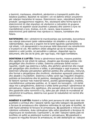209



e banimit, martesave, shkollimit, përdorimin e transportit publik dhe
lokaleve publike). Bazohet në racizëm i cili në dallime shikon arsyetimin
për ndarjen hierarkike të racave. Diskriminimi racor, ndonjëherë është
produkt i paragjykimeve negative. Por, ekzistojnë edhe forma tjera të
diskriminimit të cilat shprehen në vlerësimin e ndryshëm të grupeve
njerëzore në aspektin social (kushtet e jetesës) dhe izolimin e tyre në
marrëdhëniet e tyre. Krahas, d.m.th. racore, baza kryesore e
diskriminimit janë dallimet mes njerëzve si: klasore, kombëtare dhe
fetare.

RATIFIKIMI: Akt i vërtetimit të marrëveshjes ose kontratës, konventave
ose ndonjë dokument tjetër ndërkombëtar në shkallën e së drejtës
ndërkombëtar, nga ana e organit më të lartë ligjvënës (parlamentit) të
një shteti, i cili paraprakisht e ka pranuar këtë dokument me nënshkrimin
e kryetarit të vet. Më ratifikim shteti obligohet që do të instaloj në
sistemin e vetë juridik, në periudhën e caktuar, dispozitat nga ky
dokument, dhe ato do të jenë, për nga fuqia, mbi ligjet kombëtare.

DOKTRINA E LUFTËS: Tërësi e qëndrimeve teorike, masave praktike
dhe zgjidhje të një shteti të caktuar, shoqërie apo lëvizjeje politike mbi
përgatitjen dhe zhvillimin e luftës. Doktrina ushtarake është nocion i
ngushtë, rrjedh nga doktrina e luftës, dhe përfshin qëndrimet dhe masat
për përgatitjen dhe zhvillimin e luftës, si përmbajtje e sajë kryesore. Më
doktrinën luftarake përcaktohen qëllimet politike dhe ushtarake, mënyrat,
dhe format e përgatitjeve dhe zhvillimit, vlerësohen agresorët potencialë
dhe aleatët e mundshëm. Doktrina e luftës varet nga rregullimi shoqëror,
politikës së brendshme dhe të jashtme, ideologjisë, shkallës së zhvillimit
të faktorit njerëzor hde material-teknik, pozitës gjeostrategjike, traditës,
marrëdhënieve ushtarake-politike, et. N raport me konceptin, i cili është
ideja më e përgjithshme, doktrina e luftës është grumbull i qëndrimeve të
përcaktuara, masave dhe zgjidhjeve, dhe paraqet përpunim të konceptit,
dhe pjesërisht edhe normimin e tij, edhe pse për shkak të mundësisë së
ndryshimit të kushteve, doktrina nuk guxon të reduktohet në normë dhe
doktrinizëm..

ROBËRIT E LUFTËS: Robërit e luftës janë persona të cilët kanë rënë nën
pushtetin e armikut dhe i takojnë njërës nga këto kategori: 1) pjesëtarët
e forcave të armatosura dhe njësiteve ndihmëse të një pale në konflikt, të
cilët hyjnë përbërje të forcave të armatosura; 2) pjesëtarët e milicive dhe
njësiteve vullnetare, duke nënkuptuar këtu edhe pjesëtarët e lëvizjeve të
organizuara të rezistencës (“partizanët”), të cilët i takojnë njërës palë në
konflikte në qoftë se plotësojnë kushtet e përcaktuara; 3) pjesëtarët e
trupave të rregullta forcave të armatosura, të cilët deklarojnë se i takojnë
 