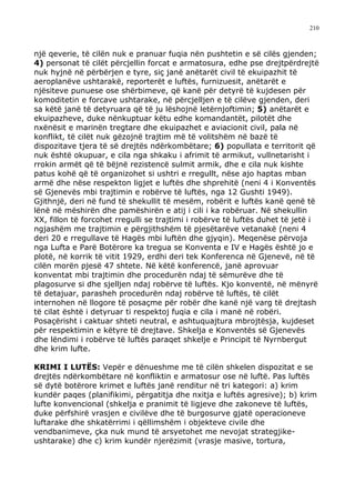210



një qeverie, të cilën nuk e pranuar fuqia nën pushtetin e së cilës gjenden;
4) personat të cilët përcjellin forcat e armatosura, edhe pse drejtpërdrejtë
nuk hyjnë në përbërjen e tyre, siç janë anëtarët civil të ekuipazhit të
aeroplanëve ushtarakë, reporterët e luftës, furnizuesit, anëtarët e
njësiteve punuese ose shërbimeve, që kanë për detyrë të kujdesen për
komoditetin e forcave ushtarake, në përcjelljen e të cilëve gjenden, deri
sa këtë janë të detyruara që të ju lëshojnë letërnjoftimin; 5) anëtarët e
ekuipazheve, duke nënkuptuar këtu edhe komandantët, pilotët dhe
nxënësit e marinën tregtare dhe ekuipazhet e aviacionit civil, pala në
konflikt, të cilët nuk gëzojnë trajtim më të volitshëm në bazë të
dispozitave tjera të së drejtës ndërkombëtare; 6) popullata e territorit që
nuk është okupuar, e cila nga shkaku i afrimit të armikut, vullnetarisht i
rrokin armët që të bëjnë rezistencë sulmit armik, dhe e cila nuk kishte
patus kohë që të organizohet si ushtri e rregullt, nëse ajo haptas mban
armë dhe nëse respekton ligjet e luftës dhe shprehitë (neni 4 i Konventës
së Gjenevës mbi trajtimin e robërve të luftës, nga 12 Gushti 1949).
Gjithnjë, deri në fund të shekullit të mesëm, robërit e luftës kanë qenë të
lënë në mëshirën dhe pamëshirën e atij i cili i ka robëruar. Në shekullin
XX, fillon të forcohet rregulli se trajtimi i robërve të luftës duhet të jetë i
ngjashëm me trajtimin e përgjithshëm të pjesëtarëve vetanakë (neni 4
deri 20 e rregullave të Hagës mbi luftën dhe gjyqin). Meqenëse përvoja
nga Lufta e Parë Botërore ka tregua se Konventa e IV e Hagës është jo e
plotë, në korrik të vitit 1929, erdhi deri tek Konferenca në Gjenevë, në të
cilën morën pjesë 47 shtete. Në këtë konferencë, janë aprovuar
konventat mbi trajtimin dhe procedurën ndaj të sëmurëve dhe të
plagosurve si dhe sjelljen ndaj robërve të luftës. Kjo konventë, në mënyrë
të detajuar, parasheh procedurën ndaj robërve të luftës, të cilët
internohen në llogore të posaçme për robër dhe kanë një varg të drejtash
të cilat është i detyruar ti respektoj fuqia e cila i manë në robëri.
Posaçërisht i caktuar shteti neutral, e ashtuquajtura mbrojtësja, kujdeset
për respektimin e këtyre të drejtave. Shkelja e Konventës së Gjenevës
dhe lëndimi i robërve të luftës paraqet shkelje e Principit të Nyrnbergut
dhe krim lufte.

KRIMI I LUTËS: Vepër e dënueshme me të cilën shkelen dispozitat e se
drejtës ndërkombëtare në konfliktin e armatosur ose në luftë. Pas luftës
së dytë botërore krimet e luftës janë renditur në tri kategori: a) krim
kundër paqes (planifikimi, përgatitja dhe nxitja e luftës agresive); b) krim
lufte konvencional (shkelja e pranimit të ligjeve dhe zakoneve të luftës,
duke përfshirë vrasjen e civilëve dhe të burgosurve gjatë operacioneve
luftarake dhe shkatërrimi i qëllimshëm i objekteve civile dhe
vendbanimeve, çka nuk mund të arsyetohet me nevojat strategjike-
ushtarake) dhe c) krim kundër njerëzimit (vrasje masive, tortura,
 