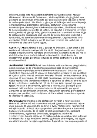 212



shteteve, sepse lufta nga aspekti ndërkombëtar-juridik është i ndaluar
(Dokumenti i Kombeve të Bashkuara), kështu që ti ikin përgjegjësisë, nuk
pranojnë se kanë filluar armiqësitë por përgjegjësinë dhe vet aktin e fillimit
ia hedhin palës tjetër. Me fillimin e gjendjes së luftë vjen deri tek ndërprerja
e marrëdhënieve diplomatike-konsulare, përfundon vlera e shumë
marrëveshjeve dhe obligime ndërkombëtare-juridikes, dhe fillojnë të vlejnë
të tjera (rregullat e së drejtës së luftës). Në raportet e brendshme të vendit
e cila gjendet në gjendje lufte, gjithashtu paraqiten shumë ndryshime. Ligje
të caktuara dhe dispozita të cilat kanë të bëjnë me liritë dhe të drejtat e
qytetarëve, në parim suspendohen ose ngushtohen. Organet më të larta
ekzekutive fitojnë autorizime për të aprovuar vendime ose urdhëresa të
ndryshme të cilat kanë fuqinë ligjore.

LUFTA TOTALE: Shprehja e cila u paraqit në shekullin 19 për luftën e cila
rrezikon ekzistencën e një populli dhe në të cilin janë mobilizuara të gjitha
mjetet e disponueshme njerëzore dhe materiale. Gjithashtu ka të bëj me të
dy luftërat botërore. Lufta totale në kohën tonë do të nënkuptonte
shkatërrimin global, për shkak të fuqisë së armës bërthamore, e cila sot
ekziston në botë.

SHKËMBIMI I SPIUNËVE: Në marrëdhëniet ndërkombëtare, përgjithësisht
është e pranuar që të shkëmbehen spiunët në bazë të marrëveshjes
gjentëlmene të përfaqësuesve të shteteve të interesuara. Iniciativa për
shkëmbim fillon me anë të kanaleve diplomatike, avokatëve ose punëtorit
të njohur publik. Pasi të vendoset kontakti, fillojnë takimet e fshehta të dy
shteteve të interesuara, të cilët gjatë negociatave, arrijnë marrëveshjen.
Gjatë negociatave vlerësohet rëndësia e spiunëve të caktuar, dhe në bazë
të këtyre kritereve shkëmbehet një për tre ose katër spiunë nga pala
tjetër. Më aktin e shkëmbimit, qeveritë e interesuara, pranojnë para
opinionit ndërkombëtar veprimtarinë e vet të spiunazhit, por gjatë
aprovimit të vendimit për shkëmbim, mbisundon tendenca për ndërtimin
e raporteve pozitive ndërkombëtare, si dhe motivet humanitare sigurisë
të interesave vetanake.

RAJONALIZMI: Politika e cila përfaqëson nevojën e ndarjes së një
tërësie të caktuar në më shumë ose më pak pjesë autonome ose rajone
duke pranuar të veçantat dhe dallimet e tyre. Përfaqësimi i rajonalizmit
në një shtet do të thotë të propagandosh politikën dhe/ose autonominë
kulturore të krahinës, do të thotë të bësh decentralizimin, parësisht
administrative, ligjvënëse dhe fiskale, gjegjësisht zhvillim të
vetëqeverisjes brenda rajoneve të caktuara duke respektuar dhe kultivuar
karakteristikat e tija kulturore, etnike, gjuhësore dhe të tjera, në pajtim
me dëshirat e dhe nevojat e qytetarëve. Rajonalizmi ose qasja rajonale në
 