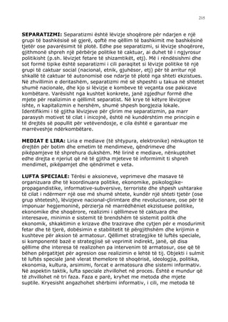 215



SEPARATIZMI: Separatizmi është lëvizje shoqërore për ndarjen e një
grupi të bashkësisë së gjerë, qoftë me qëllim të bashkimit me bashkësinë
tjetër ose pavarësimit të plotë. Edhe pse separatizmi, si lëvizje shoqërore,
gjithmonë shpreh një përbërje politike të caktuar, ai duhet të i ngjyrosur
politikisht (p.sh. lëvizjet fetare të shizamtikët, etj). Më i rëndësishmi dhe
sot formë tipike është separatizmi i cili paraqitet si lëvizje politike të një
grupi të caktuar social (nacional, etnik, gjuhësor, etj) për të arritur një
shkallë të caktuar të autonomisë ose ndarje të plotë nga shteti ekzistues.
Në zhvillimin e deritashëm, separatizmi më së shpeshti u takua në shtetet
shumë nacionale, dhe kjo si lëvizje e kombeve të veçanta ose pakicave
kombëtare. Varësisht nga kushtet konkrete, janë zgjedhur formë dhe
mjete për realizimin e qëllimit separatist. Në krye të këtyre lëvizjeve
ishte, n kapitalizmin e hershëm, shumë shpesh borgjezia lokale.
Identifikimi i të gjitha lëvizjeve për çlirim me separatizmin, pa marr
parasysh motivet të cilat i inicojnë, është në kundërshtim me principin e
të drejtës së popullit për vetëvendosje, e cila është e garantuar me
marrëveshje ndërkombëtare.

MEDIAT E LIRA: Liria e mediave (të shtypura, elektronike) nënkupton të
drejtën për botim dhe emetim të mendimeve, qëndrimeve dhe
pikëpamjeve të shprehura dukshëm. Më lirinë e mediave, nënkuptohet
edhe drejta e njeriut që në të gjitha mjeteve të informimit ti shpreh
mendimet, pikëpamjet dhe qëndrimet e veta.

LUFTA SPECIALE: Tërësi e aksioneve, veprimeve dhe masave të
organizuara dhe të koordinuara politike, ekonomike, psikologjike-
propagandistike, informative-subversive, terroriste dhe shpesh ushtarake
të cilat i ndërmerr një ose më shumë shtete, kundër një shteti tjetër (ose
grup shtetesh), lëvizjeve nacional-çlirimtare dhe revolucionare, ose për të
imponuar hegjemoninë, përzierja në marrëdhëniet ekzistuese politike,
ekonomike dhe shoqërore, realizimi i qëllimeve të caktuara dhe
interesave, minimin e sistemit të brendshëm të sistemit politik dhe
ekonomik, shkaktimin e krizave dhe trazirave dhe cytjen për e mosdurimit
fetar dhe të tjerë, dobësimin e stabilitetit të përgjithshëm dhe krijimin e
kushteve për aksion të armatosur. Qëllimet strategjike të luftës speciale,
si komponentë bazë e strategjisë së veprimit indirekt, janë, që disa
qëllime dhe interesa të realizohen pa intervenim të armatosur, ose që të
bëhen përgatitjet për agresion ose realizimin e lehtë të tij. Objekti i sulmit
të luftës speciale janë vlerat themelore të shoqërisë, ideologjia, politika,
ekonomia, kultura, arsimimi, forcat e armatosura dhe sistemi informativ.
Në aspektin taktik, lufta speciale zhvillohet në proces. Është e mundur që
të zhvillohet në tri faza. Faza e parë, kryhet me metoda dhe mjete
suptile. Kryesisht angazhohet shërbimi informativ, i cili, me metoda të
 