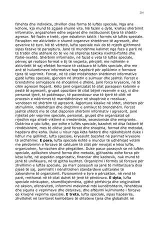 216



fshehta dhe indirekte, zhvillon disa forma të luftës speciale. Nga ana
kohore, kjo mund të zgjasë shumë vite. Në fazën e dytë, krahas shërbimit
informativ, angazhohen edhe organet dhe institucionet tjera të shtetit-
agresor. Në fazën e tretë, vjen eskalimin taktik i formës së luftës speciale.
Paraqiten me aktivitetin e shumë organeve shtetërore të agresorit, dhe
qeverive të tyre. Në të vërtetë, lufta speciale nuk do të rrjedh gjithmonë
sipas fazave të paraqitura. Janë të mundshme kalimet nga faza e parë në
të tretën dhe atëherë do të vie në shprehje taktika nxehtë-ftohtë dhe
ftohë-nxehtë. Shërbimi informativ, në fazat e veta të luftës speciale,
përveç që realizon format e tij të veçanta, përcjell, me ndihmën e
aktivitetit të saj efektet formave të caktuara të luftës speciale, dhe me
anë të hulumtimeve informative hap hapësirë për aplikimin e formave
tjera të veprimit. Forcat, në të cilat mbështeten shërbimet informative
gjatë luftës speciale, gjenden në shtetin e sulmuar dhe jashtë. Forcat e
brendshme armiqësore në shoqërinë e dhënë, janë forca kryesore, në të
cilën agresori llogarit. Këto janë organizatat të cilat paraqesin kolonën e
pestë të agresorit, grupet opozitare të cilat bëjnë rezervën e saj, si dhe
personat tjerë, të pakënaqur, të pavendosur ose të tjerë të cilët në
procesin e ndërrimet të marrëdhënieve në shoqërinë e rrezikuar,
vendosen në shërbim të agresorit. Agjentura klasike në shtet, shërben për
stimulimin, ndërlidhjen dhe drejtimin e armikut të brendshëm. Forcat
jashtë shtetit me të cilat disponon shërbimi informativ i agresorit, janë
njësitet për veprime speciale, personat, grupet dhe organizatat që
rrjedhin nga shteti-viktimë si irredentiste, secesioniste dhe emigrante.
Doktrina e çdo lufte, por edhe e luftës speciale, bazohet në disa faktorë të
rëndësishëm, mes të cilëve janë forcat dhe shoqëria, format dhe metodat,
hapësira dhe koha. Duke u nisur nga këta faktorë dhe njëkohësisht duke i
lidhur me qëllimet, lufta speciale, kryesisht bazohet në parimet kryesore
të ardhshme: E para, lufta speciale është e mundur të udhëhiqet vetëm
me përdorimin e forcave të caktuam të cilat për nevojat e këso lufte,
organizohen, furnizohen dhe përgatiten. Duke pasur parasysh se në luftën
speciale, aplikohen shumë forma dhe metoda, gjithashtu edhe forca për
këso lufte, në aspektin organizativ, financiar dhe kadrovik, nuk mund të
jenë të unifikuara, në të gjitha kushtet. Organizimi i formës së forcave për
zhvillimin e luftës speciale, pa marr parasysh sa janë të militarizuara disa
pjesë të saj, parimisht i nënshtrohen standardeve ushtarake të
zakonshme të organizimit. Fizionominë e tyre e përcakton, në rend të
parë, rrethanat në të cilat duhet të jenë të përdorura. E dyta, lufta
speciale nënkupton, shumëllojshmëria, gjithë përfshirja dhe origjinaliteti
në aksion, ofensiviteti, informimi maksimal mbi kundërshtarin, fshehtësia
dhe siguria e veprimeve dhe detyrave, dhe aftësimi kulminante i forcave
që kryejnë veprime speciale. E treta, lufta speciale, sipas hapësirës,
zhvillohet në territoret kombëtare të shteteve tjera dhe globalisht në
 