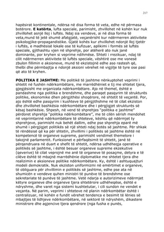 217



hapësirat kontinentale, ndërsa në disa forma të veta, edhe në përmasa
botërore. E katërta, lufta speciale, parimisht, zhvillohet në kohën kur nuk
zhvillohet asnjë lloj i luftës. Ndaj sia vendeve, ai në disa forma të
veta,mund të jetë shumë afatgjatë, veçanërisht kur ndërmerren aktivitete
psikologjike-propagandistike. Gjatë kohës kur zhvillohet ndonjë lloj tjetër
i luftës, e madhësisë lokale ose të kufizuar, aplikimi i formës së luftës
speciale, gjithashtu vjen në shprehje, por atëherë ato nuk janë
dominante, por kryhen si veprime ndihmëse. Shteti i rrezikuar, ndaj të
cilit ndërmerren aktivitete të luftës speciale, vështirë ose me vonesë
zbulon fillimin e aksioneve, mund të ekzistojnë edhe aso rastesh që,
thelbi dhe përmbajtja e ndonjë aksioni vërehet në vigjilje të tyre ose pasi
që ato të kryhen.

POLITIKA E JASHTME: Me politikë të jashtme nënkuptohet veprimi i
shtetit në fushën ndërkombëtare, me marrëdhëniet e tij me shtetet tjera,
gjegjësisht me organizata ndërkombëtare. Ajo në themel, është e
pandashme nga politika e brendshme, dhe paraqet pasqyrim të strukturës
politike, ekonomike dhen përgjithësi shoqërore, në shtetit të veçantë. Por,
ajo është edhe pasqyrim i kushteve të përgjithshme në të cilat ekziston
dhe zhvillohet bashkësia ndërkombëtare dhe i përgjigjet strukturës së
kësaj bashkësie. Shpesh, në vend të shprehjes “politika e jashtme”
përdoret shprehja “politika ndërkombëtare”, me të cilën sërish mendohet
në veprimtarinë ndërkombëtare të shteteve, kështu që ndërmjet ty
shprehjeve, parimisht nuk behët dallim, edhe pse shprehja eparë më
shumë i përgjigjet politikës së një shteti ndaj botës së jashtme. Për shkak
të rëndësisë që ka për shtetin, zhvillimi i politikës së jashtme është në
kompetencë të organeve supreme, parimisht vendimet themelore i
takojnë parlamentit. Funksionet e përfaqësimit të shtetit, janë të
përqendruara në duart e shefit të shtetit, ndërsa udhëheqja operative e
politikës së jashtme, i është besuar organeve supreme ekzekutive
(qeverive) të cilat veprojnë me anë të organeve të posaçme, detyra e të
cilëve është të mbajnë marrëdhënie diplomatike me shtetet tjera dhe
realizimin e aksioneve politike ndërkombëtare. Ky, është i ashtuquajturi
modeli demokratik. Nuk ekziston uniformizmi në emërtimet e organeve,
të obliguara për zhvillimin e politikës së jashtme, edhe pse ata në
shumicën e vendeve quhen ministri të punëve të brendshme ose
sekretariate të punëve të jashtme. Vetë ndarja e autorizimeve ndërmjet
këtyre organeve dhe organeve tjera shtetërore udhëheqëse, është e
ndryshme, dhe varet nga sistemi kushtetutar, i cili sundon ne vendet e
veçanta. Në parim, veprimi i shteteve në planin ndërkombëtar është i
centralizuar, në kohën e fundit vërehet tendenca e besimit të lënies së
mbajtjes të lidhjeve ndërkombëtare, në sektorë të ndryshëm, dikastere
ministrore dhe agjencive tjera qendrore (nga fusha e punës,
 