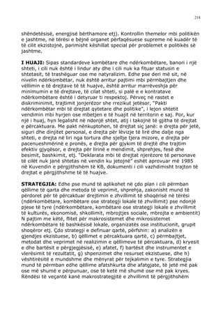 218



shëndetësisë, energjisë bërthamore etj). Kontrollin themelor mbi politikën
e jashtme, në tërësi e bëjnë organet përfaqësuese supreme në kuadër të
të cilit ekzistojnë, parimisht këshillat special për problemet e politikës së
jashtme.

I HUAJI: Sipas standardeve kombëtare dhe ndërkombëtare, banori i një
shteti, i cili nuk është i lindur aty dhe i cili nuk ka fituar statusin e
shtetasit, të trashëguar ose me natyralizim. Edhe pse deri më sit, në
nivelin ndërkombëtar, nuk është arritur pajtimi mbi përmbajtjen dhe
vëllimin e të drejtave të të huajve, është arritur marrëveshja për
minimumin e të drejtave, të cilat shteti, si palë e e kontratave
ndërkombëtare është i detyruar ti respektoj. Përveç në rastet e
diskriminimit, trajtimit jonjerëzor she rrezikut jetësor, “Pakti
ndërkombëtar mbi të drejtat qytetare dhe politike”, i lejon shtetit
vendimin mbi hyrjen ose mbetjen e të huajit në territorin e saj. Por, kur
një i huaj, hyn legalisht në ndonjë shtet, atij i takojnë të gjitha të drejtat
e përcaktuara. Me pakt nënkuptohen, të drejtat siç janë: e drejta për jetë,
siguri dhe dinjitet personal, e drejta për lëvizje të lirë dhe dalje nga
shteti, e drejta në liri nga tortura dhe sjellje tjera mizore, e drejta për
pacenueshmërinë e pronës, e drejta për gjykim të drejtë dhe trajtim
efektiv gjyqësor, e drejta për lirinë e mendimit, shprehjes, fesë dhe
besimit, bashkimit, etj. “Deklarata mbi të drejtat njerëzore të personave
të cilët nuk janë shtetas në vendin ku jetojnë” eshët aprovuar më 1985
në Kuvendin e përgjithshëm të KB, dokumenti i cili vazhdimisht trajton të
drejtat e përgjithshme të të huajve.

STRATEGJIA: Edhe pse mund të aplikohet në çdo plan i cili përmban
qëllime të qarta dhe metoda të veprimit, shprehja, zakonisht mund të
përdoret për të përcaktuar drejtimin e zhvillimit të shoqërisë në tërësi
(ndërkombëtare, kombëtare ose strategji lokale të zhvillimit) pse ndonjë
pjese të tyre (ndërkombëtare, kombëtare ose strategji lokale e zhvillimit
të kulturës, ekonomisë, shkollimit, mbrojtjes sociale, mbrojta e ambientit)
N pajtim me këtë, flitet për makrosistemet dhe mikrosistemet
ndërkombëtare të bashkësisë lokale, organizatës ose institucionit, grupit
shoqëror etj. Çdo strategji e definuar qartë, përfshin: a) analizën e
gjendjes ekzistuese, b) qëllimet e përcaktuara qartë, c) përmbajtjet,
metodat dhe veprimet në realizimin e qëllimeve të përcaktuara, d) kryesit
e dhe bartësit e përgjegjësisë, e) afatet, f) bartësit dhe instrumentet e
vlerësimit të rezultatit, g) shpenzimet dhe resurset ekzistuese, dhe h)
vështirësitë e mundshme dhe mënyrat për tejkalimin e tyre. Strategjia
mund të përmban edhe qëllime afatshkurta dhe afatgjate, të jetë më pak
ose më shumë e përpunuar, ose të ketë më shumë ose më pak kryes.
Rëndësi të veçantë kanë makrostrategjitë e zhvillimit të përgjithshëm
 