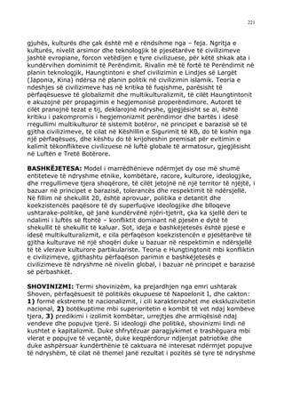 221



gjuhës, kulturës dhe çak është më e rëndsihme nga – feja. Ngritja e
kulturës, nivelit arsimor dhe teknologjik të pjesëtarëve të civilizimeve
jashtë evropiane, forcon vetëdijen e tyre civilizuese, për këtë shkak ata i
kundërvihen dominimit të Perëndimit. Rivalin më të fortë të Perëndimit në
planin teknologjik, Haungtintoni e shef civilizimin e Lindjes së Largët
(Japonia, Kina) ndërsa në planin politik në civilizimin islamik. Teoria e
ndeshjes së civilizimeve has në kritika të fuqishme, parësisht të
përfaqësuesve të globalizmit dhe multikulturalizmit, të cilët Haungtintonit
e akuzojnë për propagimin e hegjemonisë properëndimore. Autorët të
cilët pranojnë tezat e tij, deklarojnë ndryshe, gjegjësisht se ai, është
kritiku i pakompromis i hegjemonizmit perëndimor dhe bartës i idesë
rregullimi multikulturor të sistemit botëror, në principet e barazisë së të
gjitha civilizimeve, të cilat në Këshillin e Sigurimit të KB, do të kishin nga
një përfaqësues, dhe kështu do të krijoheshin premisat për evitimin e
kalimit tëkonflikteve civilizuese në luftë globale të armatosur, gjegjësisht
në Luftën e Tretë Botërore.

BASHKËJETESA: Model i marrëdhënieve ndërmjet dy ose më shumë
entiteteve të ndryshme etnike, kombëtare, racore, kulturore, ideologjike,
dhe rregullimeve tjera shoqërore, të cilët jetojnë në një territor të njëjtë, i
bazuar në principet e barazisë, tolerancës dhe respektimit të ndërsjellë.
Në fillim në shekullit 20, është aprovuar, politika e detantit dhe
koekzistencës paqësore të dy superfuqive ideologjike dhe blloqeve
ushtarake-politike, që janë kundërvënë njëri-tjetrit, çka ka sjellë deri te
ndalimi i luftës së ftohtë – konfliktit dominant në pjesën e dytë të
shekullit të shekullit të kaluar. Sot, ideja e bashkëjetesës është pjesë e
idesë multikulturalizmit, e cila përfaqëson koekzistencën e pjesëtarëve të
gjitha kulturave në një shoqëri duke u bazuar në respektimin e ndërsjellë
të të vlerave kulturore partikulariste. Teoria e Hungtingtonit mbi konfliktin
e civilizimeve, gjithashtu përfaqëson parimin e bashkëjetesës e
civilizimeve të ndryshme në nivelin global, i bazuar në principet e barazisë
së përbashkët.

SHOVINIZMI: Termi shovinizëm, ka prejardhjen nga emri ushtarak
Shoven, përfaqësuesit të politikës okupuese të Napoelonit I, dhe cakton:
1) formë ekstreme të nacionalizmit, i cili karakterizohet me ekskluzivitetin
nacional, 2) botëkuptime mbi superioritetin e kombit të vet ndaj kombeve
tjera, 3) predikimi i izolimit kombëtar, urrejtjes dhe armiqësisë ndaj
vendeve dhe popujve tjerë. Si ideologji dhe politikë, shovinizmi lindi në
kushtet e kapitalizmit. Duke shfrytëzuar paragjykimet e trashëguara mbi
vlerat e popujve të veçantë, duke keqpërdorur ndjenjat patriotike dhe
duke ashpërsuar kundërthënie të caktuara në interesat ndërmjet popujve
të ndryshëm, të cilat në themel janë rezultat i pozitës së tyre të ndryshme
 
