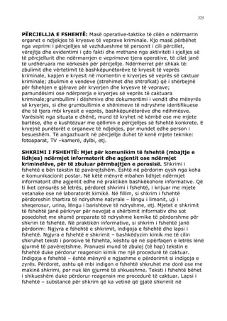 225



PËRCJELLJA E FSHEHTË: Masë operative-taktike të cilën e ndërmarrin
organet e ndjekjes të kryesve të veprave kriminale. Kjo masë përbëhet
nga veprimi i përcjelljes së vazhdueshme të personit i cili përcillet,
vërejtja dhe evidentimi i çdo fakti dhe rrethane nga aktiviteti i sjelljes së
të përcjellurit dhe ndërmarrjen e veprimeve tjera operative, të cilat janë
të urdhëruara me kërkesën për përcjellje. Ndërmerret për shkak të:
zbulimit dhe vërtetimit të bashkëpunëtorëve të kryesit të veprës
kriminale, kapjen e kryesit në momentin e kryerjes së veprës së caktuar
kriminale; zbulimin e vendeve (strehimet dhe shtrofkat) që i shërbejnë
për fshehjen e gjërave për kryerjen dhe kryesve të veprave;
pamundësimi ose ndërprerja e kryerjes së veprës të caktuara
kriminale;grumbullimi i dëshmive dhe dokumentimi i vendit dhe mënyrës
së kryerjes, si dhe grumbullimin e shënimeve të ndryshme identifikuese
dhe të tjera mbi kryesit e veprës, bashkëpunëtorëve dhe ndihmësve.
Varësisht nga situata e dhënë, mund të kryhet në këmbë ose me mjete
bartëse, dhe e kushtëzuar me qëllimin e përcjelljes së fshehtë konkrete. E
kryejnë punëtorët e organeve të ndjekjes, por mundet edhe person i
besueshëm. Të angazhuarit në përcjellje duhet të kenë mjete teknike:
fotoaparat, TV –kamerë, dylbi, etj.

SHKRIMI I FSHEHTË: Mjet për komunikim të fshehtë (mbajtje e
lidhjes) ndërmjet informatorit dhe agjentit ose ndërmjet
kriminelëve, për të zbuluar përmbajtjen e porosisë. Shkrimi i
fshehtë e bën tekstin të pavërejtshëm. Është në përdorim qysh nga koha
e komunikacionit postar. Në këtë mënyrë mbahen lidhjet ndërmjet
informatorit dhe agjentit edhe në praktikën bashkëkohore informative. Që
ti iket censurës së letrës, përdoret shkrimi i fshehtë, i krijuar me mjete
vetanake ose në laboratorët kimikë. Në fillim, si shkrim i fshehtë
përdoreshin thartira të ndryshme natyrale – lëngu i limonit, uji i
sheqerosur, urina, lëngu i barishteve të ndryshme, etj. Mjetet e shkrimit
të fshehtë janë përkryer për nevojat e shërbimit informativ dhe sot
posedohet me shumë preparate të ndryshme kemike të përdorshme për
shkrim të fshehtë. Në praktikën informative, si shkrim i fshehtë janë
përdorim: Ngjyra e fshehtë e shkrimit, indigoja e fshehtë dhe lapsi i
fshehtë. Ngjyra e fshehtë e shkrimit – bashkëdyzim kimik me të cilin
shkruhet teksti i porosive të fshehta, kështu që në sipërfaqen e letrës lënë
gjurmë të pavërejtshme. Pranuesi mund të zbuloj (të hap) tekstin e
fshehtë duke përdorur reagensin kimik me një procedurë të caktuar.
Indigoja e fshehtë – është mënyrë e ngjashme e përdorimit si indigoja e
zyrës. Përdoret, ashtu që mbi indigon e fshehtë shkruhet me dorë ose me
makinë shkrimi, por nuk lën gjurmë të shkueshme. Teksti i fshehtë bëhet
i shikueshëm duke përdorur reagensin me procedurë të caktuar. Lapsi i
fshehtë – substancë për shkrim që ka vetinë që gjatë shkrimit në
 