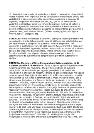 227



të cilin është e pamundur të aplikohen kriteret e zakonshme të mendimit
moral. Veprimi më i shpeshtë, me të cilin publiku mundohej të bindej mbi
vërtetësinë e gënjeshtrave, ishte përsëritja e pafundme e porosive të
thjeshta, sloganeve, simboleve vizuale, etj, çka do të paraqitet ne
variantin e përcaktuar edhe tek vendet komuniste, ndërsa në kohën e
fundit në agresionin serbo-malazez në Republikën e e Kroacisë dhe në
Bosnjë e Hecegovinë. Metodat e posaçme të cilat përdoren për pasimin e
gënjeshtrave, janë pastrim i trurit, fjalimet demagogjike, përhapja e
miteve, fjalori i urrejtjes, etj.

TIRANIA: Formë e shëmtuar e sundimit. Edhe pse shpesh parazohet me
despotizmin, tirania dallon shumë, para së gjithash nga kohëzgjatja, por
për nga mënyra e uzurpimit të pushtetit, ndërsa despotizmi, me
uzurpimin e pushtetit sovran. Në këtë kuptim Rusoi, tiraninë e mban për
si uzurpim i pushtetit ligjvënës, ndërsa despotizmin –uzurpim të pushtetit
sovran. Në shoqërinë bashkëkohore, tirania tani më nuk takohet si një
formë e pushtetit, por shpesh përdoret si metaforë për mënyrën
jodemokratike të sundimit dhe përgjithësisht për stilin autokratik të
sjelljes.

TORTURA: Mundim, sfilitje dhe mundime fizike e psikike, që të
nxjerret pranimi i të akuzuarit. Është e njohur aplikimi mjeteve më të
nduarnduarshme për mundime, dhe për këtë dedikim të punuara
posaçërisht, siç është rrota për zgjatje, posaçërisht në sjelljet në
inkuizicionin e shekullit të mesëm. Tortura ka qenë e rregulluar me ligj në
procesin penal. Nga ligjet të cilat kufizonin aplikimin e torturës, mund të
konstatohet se nuk ishte e paramenduar si mjet irracional i tërë, por si
eksperiment jonjerëzor me fajtorin. Kusht për aplikimin e torturës ishte
vërtetimi i indiceve, shpesh shuam të forta, kundër të akuzuarve ndërsa
pranimi detyrohej të vërtetohej me mjete tjera. Si metodë, veçanërisht
është aplikuar në shekullin e mesëm, kur sjellja humane në proces ishte e
rezervuar vetëm për pjesëtarët e klasës sunduese të shoqërisë – për
aristokratët dhe disa kategori joaristokratësh, të cilët ishin të përjashtuar
nga aplikimi i torturës. Në aplikimin praktik, tortura megjithatë, u bë mjet
irracional për nxjerrjen e fakteve, sepse thyheshin ligjet mbi kufizimin
torturës. Tortura është anuluar në shumicën e vendeve. Përkundër kësaj,
në shumë vende tortura edhe më tej përdoret. Shfrytëzohen mjete të
posaçme dhe mënyra në hetuesi, veçanërisht ndaj pjesëtarëve e atyre
lëvizjeve, të cilat janë vlerësuar si subversivë. Qysh nga 1789, Deklarata
mbi të drejtat e njeriut dhe qytetarëve, proklamoj së “askush nuk guxon
ti nënshtrohet mundimeve ose veprimeve denigruese, nënçmuese dhe
jonjerëzore ose dënimeve”. Kjo, dhe çdo sjellje tjetër e egër dhe
nënçmuese e ndalon edhe Deklarata e përgjithshme e KB nga 1948, dhe
 