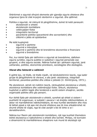 21



    Shërbimet e sigurisë ofrojnë elemente për gjendje sigurie shteteve dhe
    organeve tjera të cilat kryejnë vlerësimin e sigurisë. dhe qëllimet

    Politika e sigurisë, në mënyrë të përgjithshme, duhet të ketë parasysh:
•          ekzistencën e shtetit
•          ekzistencën kombëtare
•          vetëruajtjen fizike
•          integritetin territorial
•          pavarësinë politike (pavarësinë dhe sovranitetin) dhe
•          cilësinë e jetës së qytetarëve

    Me këtë kuptojmë:
•         sigurinë e jashtme
•         sigurinë e mbrojtjes
•         sigurinë e jashtme dhe të brendshme ekonomike e financiare
•         sigurinë e brendshme

    Por, kur është fjala për definimin e sigurisë së brendshme, dallohen
    siguria juridike, siguria publike si substitut i sigurisë personale ose
    grupore, si dhe siguria sociale. Ndërsa fushat që i përkasin sigurisë, janë
    ushtarake, politike, ekonomike pronësore, sociologjike dhe ekologjike.

    Vlerat dhe faktorët e ndikimit

    E gjithë kjo, në thelb, në thelb rrjedh, në këndvështrimin teorik, nga katër
    grupe të përgjithshme të vlerave, e ato janë: ekzistenca, integriteti
    territorial, pavarësia politike dhe cilësia e jetesës (V. Dimitrijeviq, 1973.).

    Me ekzistencë, sërish në rrafshin teorik, nënkuptohet ekzistenca e shtetit,
    ekzistenca kombëtare dhe vetëmbrojtja fizike. Shkurt, ekzistenca
    kuptohet si qëllim logjik dhe tendencë e secilit sistem shoqëror, secilës
    organizatë politike dhe çdo personi.

    Kur është fjala për ekzistencën e shtetit, synohet që shteti si sistem i
    pushtetit të organizuar, si subjekt i pavarur i së drejtës ndërkombëtare, si
    aktor në marrëdhëniet ndërkombëtare, të mos humbë identitetin dhe mos
    të bëhet pjesë e një apo më shumë shteteve ose të mos shkatërrohet në
    shumë shtete të vogla, nga të cilat asnjëri s’do të ishte si ai i
    deriatëhershmi.

    Ndërsa kur flasim për ekzistencën kombëtare, një nga kushtet themelore
    është ekzistenca e njëkohshme e shtetit dhe kombit. Mirëpo, në kornizën
    e dinamizmit të marrëdhënieve shoqërore nuk mund të ekzistojë një
 