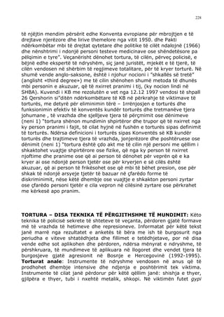 228



të njëjtin mendim përsërit edhe Konventa evropiane për mbrojtjen e të
drejtave njerëzore dhe lirive themelore nga vitit 1950. dhe Pakti
ndërkombëtar mbi të drejtat qytetare dhe politike të cilët ndalojnë (1966)
dhe nënshtrimi i ndonjë personi testeve medicinave ose shëndetësore pa
pëlqimin e tyre”. Veçanërisht dënohet tortura, të cilën, përveç policisë, e
bëjnë edhe ekspertë të ndryshëm, siç janë juristët, mjekët e të tjerë, të
cilën vendosen në shërbim të regjimeve totalitare, për të kryer torturë. Në
shumë vende anglo-saksone, është i njohur nocioni i ”shkallës së tretë”
(anglisht «third degree») me të cilin shënohen shumë metoda të dhunës
mbi personin e akuzuar, që të nxirret pranimi i tij, (ky nocion lindi në
SHBA). Kuvendi i KB me rezolutën e vet nga 12.12 1997 vendosi të shpall
26 Qershorin si”ditën ndërkombëtare të KB në përkrahje të viktimave të
torturës, me detyrë për eliminimin tërë – 1rrënjosjen e torturës dhe
funksionimin efektiv të konventës kundër torturës dhe tretmanëve tjera
johumane , të vrazhda dhe sjelljeve tjera të përçmimit ose dënimeve
(neni 1) “tortura shënon mundimin shpirtëror dhe trupor që të nxirret nga
ky person pranimi i fajit, të cilat hyjnë në fushën e torturës sipas definimit
të torturës. Ndërsa definicioni i torturës sipas Konventës së KB kundër
torturës dhe trajtimeve tjera të vrazhda, jonjerëzore dhe poshtëruese ose
dënimit (neni 1) “tortura është çdo akt me të cilin një personi me qëllim i
shkaktohet vuajtje shpirtërore ose fizike, që nga ky person të nxirret
njoftime dhe pranime ose që ai person të dënohet për veprën që e ka
kryer ai ose ndonjë person tjetër ose për kryerjen e së cilës është
akuzuar, që ai person të frikësohet ose që mbi të bëhet presion, ose për
shkak të ndonjë arsyeje tjetër të bazuar në çfarëdo forme të
diskriminimit, nëse këtë dhembje ose vuajtje e shkakton personi zyrtar
ose çfarëdo personi tjetër e cila vepron në cilësinë zyrtare ose përkrahet
me kërkesë apo pranim.



TORTURA – DISA TEKNIKA TË PËRGJITHSHME TË MUNDIMIT: Këto
teknika të policisë sekrete të shteteve të veçanta, përdoren gjatë formave
më të vrazhda të hetimeve dhe represioneve. Informatat për këtë tekst
janë marrë nga rezultatet e anketës të bëra me ish të burgosurit nga
periudha e viteve shtatëdhjeta dhe fillimet e tetëdhjetave, por në disa
vende edhe sot aplikohen dhe përdoren, ndërsa mënyrat e ndryshme, të
përshkruara, të mundimeve të aplikuara në llogoret dhe vendet tjera të
burgosjeve gjatë agresionit në Bosnje e Hercegovinë (1992-1995).
Torturat anale: Instrumente të ndryshme vendosen në anus që të
prodhohet dhembje intensive dhe ndjenja e poshtërimit tek viktima.
Instrumente të cilat janë përdorur për këtë qëllim janë: shishja e thyer,
gjilpëra e thyer, tubi i nxehtë metalik, shkopi. Në viktimën futet gypi
 