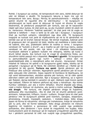 230



ftohtë. I burgosuri pa veshje, në temperaturë nën zero, është detyruar të
ulet në blloqet e akullit. Të burgosurin lakuriq e lagin me ujë në
temperaturë nën zero. Burgu: Përveç të pamohueshmeve – mbyllja në
qelinë shumë të ngushtë dhe të stërmbushur – të burgosurit e
përshkruajnë se kanë qenë të detyruar të hyjnë në dhoma të vogla
ekstremist, të përdorura posaçërisht për tortura, ose që të kacavaren
nëpër qeli sikur kutiza, të cilat janë aq, sa aty mundesh vetëm të ulesh në
to. Variacione: Përdoren “kabinat speciale”, të cilat janë më të vogla se
kabinat e telefonit – mezi e lartë sa të ulet një i burgosur. I burgosuri
lihet pa kurrfarë ushqimi, ndonjëherë nga disa ditë. Të burgosurit
tregojnë se kutizat nuk janë të mjaftueshme që në to të qëndrohet në
këmbë ose që të kryhet ndonjë lëvizje. Në klimat tropikale, kabinat janë
të groposura deri në gjysmë në tokë, kështu që nxehtësia e tokës kalon
në kabinë, dhe ato, praktikisht bëhen të nxehta si rerne. I burgosuri
vendoset në “kutizën e drurit”, aq e madhe sa për një trup njeriu, pastaj
vendoset në atë pozitë, nën një kënd i cili shkakton kalamendje,
munduesit atëherë e godasin kutizën me shkopinj, kështu që kutia e
drurit bëhet daulle. Kjo torturë nuk lë vragë të vërejtshme fizike, por
shurdhimi është pasoja më e shpeshtë. Pengimi i gjumit: Të burgosurve
iu pamundësohet gjumi nga numri i caktuar i orëve deri në
pesëmbëdhjetë ditë, e ndonjëherë edhe më shumë.. Variacionet: Dritat
mbahet të ndezura në qelinë e të burgosurve gjatë natës, kështu që të
pengohet i burgosuri që të flenë. Në viktimën derdhet uji i ftohtë që të
pengohet të bëj gjumë. Torture me qenë: Qentë përdoren për të
frikësuar dhe sulmuar viktimën. Nganjëherë qentë përdoren për të kryer
akte seksuale mbi viktimën. Sipas raportit të Kombeve të Bashkuara, në
një vend latinoamerikan, ekziston qendra për tortura, në të cilën qentë
stërviten vetëm për këtë aktivitet. Një e burgosur dëshmoj, se e ngitnin
për flokësh, derisa këmbët ti vareshin në ajër. Atëherë rojet lironin qentë
nga kafazet. Fillonin të hetonin përfund saj duke u kërcënuar. Ajo kishte
humbur vetëdijen, por ata e kishin kthjellur. Shumë shpejtë pas kësaj,
rojet e kishin lëshuar në dysheme, aty qentë e kishin sulmuar. Torturat
me drogë:        Për tortura, më shpesh përdoren droga të fuqishme,
qetësuese dhe neuroleptike.. Ato të cilat më së shumti përdoren janë:
aminazin, haloperidol, triftazin, inzulin i sulfazin. Drogat tjera të cilat janë
përdorur mbi të burgosurit politikë janë tizertsin, sanapax, etaperazin,
phrenolong, trisedil, mazjeptil, seduksin, i motiden-depo. Këto droga
jepen në forma të ndryshme: shiringa për inzheksione, tretje të ndryshme
për tu pirë, dhe në formë tabletash. Këto droga përdoren në mënyrë
legjitime në trajtimin e personave të cilët vuajnë nga probleme
psikiatrike, dhe përdorimi i tyre duhet të rregullohet me kujdes. Këta
trankuilizztorë janë të disenjuar që të trajtojnë çrregullimet specifike dhe
kur i përdorin personat të cilët nuk vuajnë nga çrregullimet specifike,
 