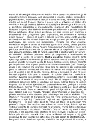 231



mund të shkaktojnë dëmtime të mëdha. Disa pasoja të përdorimit jo të
rregullt të këtyre drogave, janë sëmundjet e lëkurës, gjakut, çrregullimi i
pigmentacionit, ndjeshmëri e tepruar e syve në dritë, humbje ose fitim i
madhe në peshë trupore, tharja e gojës, ulja e shtypjes së gjakut dhe
verdhëza. Pasojë drastike është e ashtuquajtura Sëmundja e Parkinsonit,
e përfshinë rigjiditetin e muskulaturës, mungesë dhe ngadalësim të
lëvizjeve trupore, dhe dëshirën konstante për ndërrimin e pozitës trupore.
Derisa sulphazini dikur është përdorur, në disa shtete për trajtimin e
skizofrenisë dhe çrregullime tjera shpirtërore, ne shumicën e vendeve
është ndaluar – përveç në duart e policisë sekrete, sepse është vërejtur
së shkakton aso lloj ethesh intensive, sa që pacienti për tre ditë është i
paaftësuar, pas vetëm një inzheksioni.. Terapia me shok insuline:
nënkupton rritjen e dozës së insulinës gjatë disa ditëve, derisa pacienti
nuk arrin në gjendje shoku “agoni hipoglikemike”.Narkotikët tjerë janë
përdorur që të detyrohen për të pranuar akuza të ndryshme, si morfiumi
dhe sodiumi pentotal. Këtë të fundit, pacientët e përshkruajnë si “serum i
së vërtetës”. Morfiumi përdoret ashtu që simptomat e abstinencës së
“pacientit” e sjellin në preanim. Shoku elektrik: Shoku elektrik është
njëra nga teknikat e torturës që është përdorur më së shumti nga ana e
policisë sekrete në shumë vende të botës. Shoku elektrik është i thjeshtë
për tu përdorur dhe shpesh prodhon rezultate momentale (psh. Dhembje
akute i cili rezulton me pranim). Disa lloje të pajisjeve për elektroshok
janë të paketimit miniatural dhe mund të barten në shtëpinë e viktimës
ose në vendin e saj të punës. Kështu, derisa u dyshuari rri ulur në sofë,
hetuesi thjeshtë lidh telin e aparatit në spinën elektrike.. Variacione:
Cranker dynamo (gjeneratori i paparashikueshëm): elektrodat janë të
vendosura në vende të ndryshme të trupit. Për të burgosur meshkujt, një
elektrodë zakonisht është e vendosur në penis, ndërsa tjetra në gishtin
tregues. Kur të ndizet gjeneratori i paparashikueshëm, goditjet e rrymës
trandin trupin, ndërsa rryma lëshohet nga dozat e ulëta prej pakë voltëve
deri te 9o voltë. Doza e zakonshme: pesë dridhje njëra pas tjetrës, të
cilat zgjasin nga një minutë. “Dragon Chair”(Karrigia e dragoit): lloj i
pllakës metalike e cila përdoret për udhëheqje me shokun elektrik. “The
Machine” (Makina): të burgosurit nga një vend latinoamerikan, e kanë
përshkruar si një lloj i “pelenave”. Një në rast, dyshemenë përfundi të
burgosurve – të cilat kanë qenë të varur në litarë të përforcuar “me
pelena”t i lagur dhe mbuluar me kokrra të trasha kripe, kështu që kur
viktima tentonte të lëshonte këmbët në dysheme, rryma është e tokëzuar
dhe elektroshoku i aktivizuar. “Parillla”: “Vajza”, ashtu siç emri i kësaj
metode, e cila prodhon shok elektrik në këtë mënyrë: i burgosuri është i
lidhur për shtratin metalik dhe rryma aplikohet në trupin e tij gjatë
sesioneve të cilat vazhdojnë edhe disa orë. Një sesion të elektroshokut, i
burgosuri ishte i fundosur një fuçi metalike me vajë shumë të nxehur, e
 