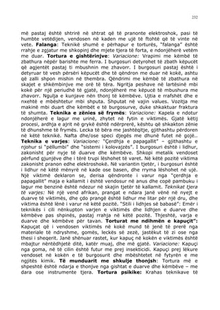 232



më pastaj është shtrirë në shtrat që të pranonte elektroshok, pasi të
humbte vetëdijen, vendosen në kaden me ujë të ftohtë që të vinte në
vete. Falanga: Teknikë shumë e përhapur e torturës, “falanga” është
rrahje e zgjatur me shkopinj dhe mjete tjera të forta, e ndonjëherë vetëm
me duar. Tortura e gishtërinjve: Variacione: Vrapimi me këmbë të
zbathura nëpër barishte me ferra. I burgosuri detyrohet të zbath këpucët
që agjentët pastaj ti mbushnin me zhavorr. I burgosuri pastaj është i
detyruar të vesh përsëri këpucët dhe të qëndron me duar në kokë, ashtu
që zalli shpon mishin në thembra. Qëndrimi me këmbë të zbathura në
skajet e shkëmbinjve me orë të tëra. Ngritja peshave në lartësinë mbi
kokë për një periudhë të gjatë, ndonjëherë me këpucë të mbushura me
zhavorr. Ngulja e kunjave nën thonj të këmbëve. Ujtia e rrafshët dhe e
nxehtë e mbështetur mbi shputa. Shputat në vajin values. Vozitja me
makinë mbi duart dhe këmbët e të burgosurve, duke shkaktuar fraktura
të shumta. Teknika e zënies së frymës: Variacione: Kapela e ndotur
ndonjëherë e lagur me urinë, zhytet në fytin e viktimës. Gjatë këtij
procesi, ardhja e ajrit në grykë është ndërprerë, kështu që shkakton zënie
të dhunshme të frymës. Lecka të bëra me jashtëqitje, gjithashtu përdoren
në këtë teknikë. Nafta dhe/ose speci djegës me dhunë futet në gojë..
Teknika e varjes: Variacione: “Çerdhja e papagallit” – gjithashtu e
njohur si “pëllumbi” dhe “sistemi i kolovajzës”. I burgosuri është i lidhur,
zakonisht për nyje të duarve dhe këmbëve. Shkopi metalik vendoset
përfund gjunjëve dhe i tërë trupi lëshohet të varet. Në këtë pozitë viktima
zakonisht pranon edhe elektroshokë. Në variantin tjetër, i burgosuri është
i lidhur në këtë mënyrë në kade ose basen, dhe rryma lëshohet në ujë.
Një viktimë deklaron se, derisa qëndronte i varur nga “çerdhja e
papagallit” maja e kallamit i është vendosur në anus dhe copë pambuku i
lagur me benzinë është ndezur në skajin tjetër të kallamit. Teknikat tjera
të varjes: Në një vend afrikan, prangat e ndara janë vënë në nyejt e
duarve të viktimës, dhe çdo prangë është lidhur me litar për një dru, dhe
viktima është lënë i varur në këtë pozitë. “Stili i lidhjes së babasë”: Emër i
teknikës i cili nënkupton varjen e viktimës dhe lidhjen e duarve dhe
këmbëve pas shpinës, pastaj rrahja në këtë pozitë. Thjeshtë, varja e
duarve dhe këmbëve për tavan. Torturat me ndihmën e kapuçit”:
Kapuçat që i vendosen viktimës në kokë mund të jenë të prerë nga
materiale të ndryshme, gomës, leckës së zezë, jastëkut të zi ose nga
thesi i sheqerit. Janë shënuar rastet, kur kapuç në kokën e viktimës është
mbajtur nëntëdhjetë ditë, katër muaj, dhe më gjatë. Variacione: Kapuçi
nga goma, në të cilin është futur me prej insekticidi. Kapuçi prej lëkure
vendoset në kokën e të burgosurit dhe mbështetet në fytyrën e me
ngjitës kimik. Të munduarit me shkulje thonjsh: Tortura më e
shpeshtë është ndarja e thonjve nga gishtat e duarve dhe këmbëve – me
dara ose instrumente tjera. Tortura psikike: Krahas teknikave të
 