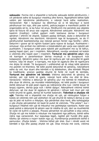 234



seksuale: Forma më e shpeshtë e torturës seksuale është përdhunimi, i
cili përdoret edhe të burgosur meshkuj dhe femra. Nganjëherë bëhet fjalë
vetëm për kërcënime përdhunimi, e ndonjë herë edhe realizohen.
Variacionet: Një i burgosur ka dëshmua se si të lakuriqur e kanë
përdhunuar tre roje, dhe pas sulmit, policia,kopjen e manifestit politik të
organizatës së tij, ia ka futur në anus. Përdhunim me pendrek ose objekte
tjera të futura në anus ose vagonë. Kërcënimet seksuale: Kërcënimi me
kastrim (tredhje): Lidhet gajtani rreth testiseve derisa i burgosuri
qëndron i shtrirë në shpinë. Gajtani pastaj tërhiqet, duke e detyrohet të
ngritet. Kërcënimi me sterilizim. Kërcënimi nga të burgosurit, se do t’i
përdhunohet bashkëshortja ose ndonjë person femër nga farefisi i afërt.
Detyrimi i grave që të ngritin fustani para rojeve të burgut. Pushkatimi i
simuluar: Kjo arrihet me ndihmën e trekëndëshit për varje ose njësitit për
pushkatim. I burgosuri sillet para njësitit për pushkatim me sy të lidhur,
pastaj hapet zjarr, por i rrejshëm. Ndonjëherë, revolja vendoset në kokën
e viktimës dhe hapet zjarr i rrejshëm. Torturat me qëndrim ulur: Ulja
në karrigen e paramenduar derisa muskujt e të burgosurit nuk
kolapsojnë. Qëndrimi galuc me duar të ngritura për një periudhë të gjatë
kohore. Ulja në skajin e karriges, me duar të zgjatura dhe të ngarkuara
me diçka të rëndë. Të burgosurit i urdhërohet që të mbaj këtë qëndrim
me peshën në thembra. Në këtë pozitë detyrohet të qëndroj, ndonjëherë
edhe dy orë. Kur duart dhe këmbët e tij dobësohen, dhe këmbët fillojnë
ta tradhtojnë, pranon goditje shumë të fortë në nyell të këmbës.
Torturat me qëndrim në këmbë: Viktima detyrohet të qëndroj në
këmbë, për një kohë të gjatë, ndonjë herë edhe me ditë të tëra.
Variacione: Viktima e detyruar të qëndroj ulur me këmbë të mbledhura
dhe duar të shtrira, pa mundësi mbështetjeje; në këtë pozite i burgosuri
është detyruar të pijë pesë cigare pa ndërprerje dhe nuk i është lejuar të
largoj cigaren, derisa goja nuk i është djegur. Ndonjëherë viktima është
detyruar, që me duar të zgjatura të qëndron i kthyer kah muri për një
kohë shumë të gjatë, derisa të humbë balancën. Teknikat e zhytjes në
ujë: Teknika më e shpeshtë me zhytje në ujë, që nënkupton futjen e
kokës së viktimës nën ujë Lëshohen në ujë shumë të ndotur) derisa ai ose
ajo të jetë në kufirin e mbytjes. Kjo përsëritet disa herë, dhe kohëzgjatja
e çdo zhytje përcaktohet në bazë të pulsit të viktimës. “The pileta”: kur i
burgosuri mbahet nën ujë të mbushur me jashtëqitje njerëzore. Katër ose
pesë policë e detyrojnë të përpin sasi të mëdha të ujit, deri sa mushkëritë
të vijnë në kufirin e plasjes. Procesi përsëritet në periudhën e disa orëve.
Zhytja në ujë me kokën e mbuluar me kapulanë nga pëlhura, është edhe
njëra nga variacionet. Kur kapulaqa laget, ngjitet për hundë dhe gojë,
kështu që viktima e nxjerr kokën nga uji, frymëmarrja praktikisht është e
pamundur. Zhytja totale: . Viktima lidhet për disk. Guri i rëndë varet në
këmbët e tija dhe pastaj zhytet në ujë. Disa minuta më vonë, viktima
 