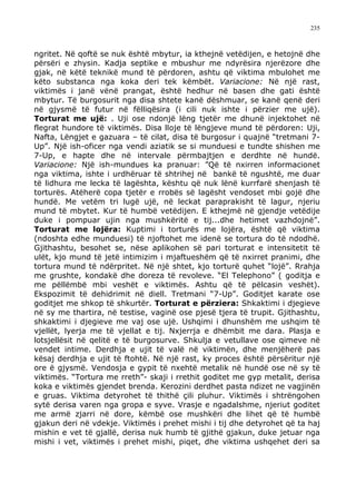 235



ngritet. Në qoftë se nuk është mbytur, ia kthejnë vetëdijen, e hetojnë dhe
përsëri e zhysin. Kadja septike e mbushur me ndyrësira njerëzore dhe
gjak, në këtë teknikë mund të përdoren, ashtu që viktima mbulohet me
këto substanca nga koka deri tek këmbët. Variacione: Në një rast,
viktimës i janë vënë prangat, është hedhur në basen dhe gati është
mbytur. Të burgosurit nga disa shtete kanë dëshmuar, se kanë qenë deri
në gjysmë të futur në fëlliqësira (i cili nuk ishte i përzier me ujë).
Torturat me ujë: . Uji ose ndonjë lëng tjetër me dhunë injektohet në
flegrat hundore të viktimës. Disa lloje të lëngjeve mund të përdoren: Uji,
Nafta, Lëngjet e gazuara – të cilat, disa të burgosur i quajnë “tretmani 7-
Up”. Një ish-oficer nga vendi aziatik se si munduesi e tundte shishen me
7-Up, e hapte dhe në intervale përmbajtjen e derdhte në hundë.
Variacione: Një ish-mundues ka pranuar: ”Që të nxirren informacionet
nga viktima, ishte i urdhëruar të shtrihej në bankë të ngushtë, me duar
të lidhura me lecka të lagështa, kështu që nuk lënë kurrfarë shenjash të
torturës. Atëherë copa tjetër e rrobës së lagësht vendoset mbi gojë dhe
hundë. Me vetëm tri lugë ujë, në leckat paraprakisht të lagur, njeriu
mund të mbytet. Kur të humbë vetëdijen. E kthejmë në gjendje vetëdije
duke i pompuar ujin nga mushkëritë e tij...dhe hetimet vazhdojnë”.
Torturat me lojëra: Kuptimi i torturës me lojëra, është që viktima
(ndoshta edhe munduesi) të njoftohet me idenë se tortura do të ndodhë.
Gjithashtu, besohet se, nëse aplikohen së pari torturat e intensitetit të
ulët, kjo mund të jetë intimizim i mjaftueshëm që të nxirret pranimi, dhe
tortura mund të ndërpritet. Në një shtet, kjo torturë quhet “lojë”. Rrahja
me grushte, kondakë dhe doreza të revoleve. “El Telephono” ( goditja e
me pëllëmbë mbi veshët e viktimës. Ashtu që të pëlcasin veshët).
Ekspozimit të dehidrimit në diell. Tretmani “7-Up”. Goditjet karate ose
goditjet me shkop të shkurtër. Torturat e përziera: Shkaktimi i djegieve
në sy me thartira, në testise, vaginë ose pjesë tjera të trupit. Gjithashtu,
shkaktimi i djegieve me vaj ose ujë. Ushqimi i dhunshëm me ushqim të
vjellët, lyerja me të vjellat e tij. Nxjerrja e dhëmbit me dara. Plasja e
lotsjellësit në qelitë e të burgosurve. Shkulja e vetullave ose qimeve në
vendet intime. Derdhja e ujit të valë në viktimën, dhe menjëherë pas
kësaj derdhja e ujit të ftohtë. Në një rast, ky proces është përsëritur një
ore ë gjysmë. Vendosja e gypit të nxehtë metalik në hundë ose në sy të
viktimës. “Tortura me rreth”- skaji i rrethit goditet me gyp metalit, derisa
koka e viktimës gjendet brenda. Kerozini derdhet pasta ndizet ne vagjinën
e gruas. Viktima detyrohet të thithë çili pluhur. Viktimës i shtrëngohen
sytë derisa varen nga gropa e syve. Vrasje e ngadalshme, njeriut goditet
me armë zjarri në dore, këmbë ose mushkëri dhe lihet që të humbë
gjakun deri në vdekje. Viktimës i prehet mishi i tij dhe detyrohet që ta haj
mishin e vet të gjallë, derisa nuk humb të gjithë gjakun, duke jetuar nga
mishi i vet, viktimës i prehet mishi, piqet, dhe viktima ushqehet deri sa
 