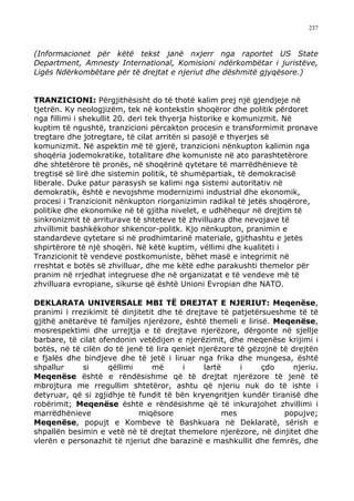 237



(Informacionet për këtë tekst janë nxjerr nga raportet US State
Department, Amnesty International, Komisioni ndërkombëtar i juristëve,
Ligës Ndërkombëtare për të drejtat e njeriut dhe dëshmitë gjyqësore.)


TRANZICIONI: Përgjithësisht do të thotë kalim prej një gjendjeje në
tjetrën. Ky neologjizëm, tek në kontekstin shoqëror dhe politik përdoret
nga fillimi i shekullit 20. deri tek thyerja historike e komunizmit. Në
kuptim të ngushtë, tranzicioni përcakton procesin e transformimit pronave
tregtare dhe jotregtare, të cilat arritën si pasojë e thyerjes së
komunizmit. Në aspektin më të gjerë, tranzicioni nënkupton kalimin nga
shoqëria jodemokratike, totalitare dhe komuniste në ato parashtetërore
dhe shtetërore të pronës, në shoqërinë qytetare të marrëdhënieve të
tregtisë së lirë dhe sistemin politik, të shumëpartiak, të demokracisë
liberale. Duke patur parasysh se kalimi nga sistemi autoritativ në
demokratik, është e nevojshme modernizimi industrial dhe ekonomik,
procesi i Tranzicionit nënkupton riorganizimin radikal të jetës shoqërore,
politike dhe ekonomike në të gjitha nivelet, e udhëhequr në drejtim të
sinkronizmit të arriturave të shteteve të zhvilluara dhe nevojave të
zhvillimit bashkëkohor shkencor-politk. Kjo nënkupton, pranimin e
standardeve qytetare si në prodhimtarinë materiale, gjithashtu e jetës
shpirtërore të një shoqëri. Në këtë kuptim, vëllimi dhe kualiteti i
Tranzicionit të vendeve postkomuniste, bëhet masë e integrimit në
rreshtat e botës së zhvilluar, dhe me këtë edhe parakushti themelor për
pranim në rrjedhat integruese dhe në organizatat e të vendeve më të
zhvilluara evropiane, sikurse që është Unioni Evropian dhe NATO.

DEKLARATA UNIVERSALE MBI TË DREJTAT E NJERIUT: Meqenëse,
pranimi i rrezikimit të dinjitetit dhe të drejtave të patjetërsueshme të të
gjithë anëtarëve të familjes njerëzore, është themeli e lirisë. Meqenëse,
mosrespektimi dhe urrejtja e të drejtave njerëzore, dërgonte në sjellje
barbare, të cilat ofendonin vetëdijen e njerëzimit, dhe meqenëse krijimi i
botës, në të cilën do të jenë të lira qeniet njerëzore të gëzojnë të drejtën
e fjalës dhe bindjeve dhe të jetë i liruar nga frika dhe mungesa, është
shpallur     si     qëllimi      më      i     lartë     i    çdo     njeriu.
Meqenëse është e rëndësishme që të drejtat njerëzore të jenë të
mbrojtura me rregullim shtetëror, ashtu që njeriu nuk do të ishte i
detyruar, që si zgjidhje të fundit të bën kryengritjen kundër tiranisë dhe
robërimit; Meqenëse është e rëndësishme që të inkurajohet zhvillimi i
marrëdhënieve                miqësore                mes           popujve;
Meqenëse, popujt e Kombeve të Bashkuara në Deklaratë, sërish e
shpallën besimin e vetë në të drejtat themelore njerëzore, në dinjitet dhe
vlerën e personazhit të njeriut dhe barazinë e mashkullit dhe femrës, dhe
 