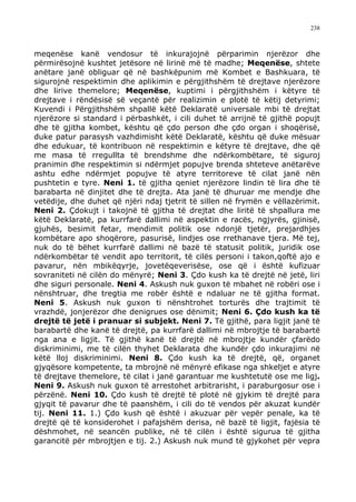 238



meqenëse kanë vendosur të inkurajojnë përparimin njerëzor dhe
përmirësojnë kushtet jetësore në lirinë më të madhe; Meqenëse, shtete
anëtare janë obliguar që në bashkëpunim më Kombet e Bashkuara, të
sigurojnë respektimin dhe aplikimin e përgjithshëm të drejtave njerëzore
dhe lirive themelore; Meqenëse, kuptimi i përgjithshëm i këtyre të
drejtave i rëndësisë së veçantë për realizimin e plotë të këtij detyrimi;
Kuvendi i Përgjithshëm shpallë këtë Deklaratë universale mbi të drejtat
njerëzore si standard i përbashkët, i cili duhet të arrijnë të gjithë popujt
dhe të gjitha kombet, kështu që çdo person dhe çdo organ i shoqërisë,
duke patur parasysh vazhdimisht këtë Deklaratë, kështu që duke mësuar
dhe edukuar, të kontribuon në respektimin e këtyre të drejtave, dhe që
me masa të rregullta të brendshme dhe ndërkombëtare, të siguroj
pranimin dhe respektimin si ndërmjet popujve brenda shteteve anëtarëve
ashtu edhe ndërmjet popujve të atyre territoreve të cilat janë nën
pushtetin e tyre. Neni 1. të gjitha qeniet njerëzore lindin të lira dhe të
barabarta në dinjitet dhe të drejta. Ata janë të dhuruar me mendje dhe
vetëdije, dhe duhet që njëri ndaj tjetrit të sillen në frymën e vëllazërimit.
Neni 2. Çdokujt i takojnë të gjitha të drejtat dhe liritë të shpallura me
këtë Deklaratë, pa kurrfarë dallimi në aspektin e racës, ngjyrës, gjinisë,
gjuhës, besimit fetar, mendimit politik ose ndonjë tjetër, prejardhjes
kombëtare apo shoqërore, pasurisë, lindjes ose rrethanave tjera. Më tej,
nuk do të bëhet kurrfarë dallimi në bazë të statusit politik, juridik ose
ndërkombëtar të vendit apo territorit, të cilës personi i takon,qoftë ajo e
pavarur, nën mbikëqyrje, jovetëqeverisëse, ose që i është kufizuar
sovraniteti në cilën do mënyrë; Neni 3. Çdo kush ka të drejtë në jetë, liri
dhe siguri personale. Neni 4. Askush nuk guxon të mbahet në robëri ose i
nënshtruar, dhe tregtia me robër është e ndaluar ne të gjitha format.
Neni 5. Askush nuk guxon ti nënshtrohet torturës dhe trajtimit të
vrazhdë, jonjerëzor dhe denigrues ose dënimit; Neni 6. Çdo kush ka të
drejtë të jetë i pranuar si subjekt. Neni 7. Të gjithë, para ligjit janë të
barabartë dhe kanë të drejtë, pa kurrfarë dallimi në mbrojtje të barabartë
nga ana e ligjit. Të gjithë kanë të drejtë në mbrojtje kundër çfarëdo
diskriminimi, me të cilën thyhet Deklarata dhe kundër çdo inkurajimi në
këtë lloj diskriminimi. Neni 8. Çdo kush ka të drejtë, që, organet
gjyqësore kompetente, ta mbrojnë në mënyrë efikase nga shkeljet e atyre
të drejtave themelore, të cilat i janë garantuar me kushtetutë ose me ligj.
Neni 9. Askush nuk guxon të arrestohet arbitrarisht, i paraburgosur ose i
përzënë. Neni 10. Çdo kush të drejtë të plotë në gjykim të drejtë para
gjyqit të pavarur dhe të paanshëm, i cili do të vendos për akuzat kundër
tij. Neni 11. 1.) Çdo kush që është i akuzuar për vepër penale, ka të
drejtë që të konsiderohet i pafajshëm derisa, në bazë të ligjit, fajësia të
dëshmohet, në seancën publike, në të cilën i është sigurua të gjitha
garancitë për mbrojtjen e tij. 2.) Askush nuk mund të gjykohet për vepra
 