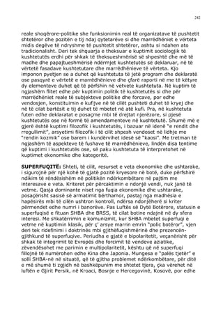 242



reale shoqërore-politike she funksionimin real të organizatave të pushtetit
shtetëror dhe pozitën e tij ndaj qytetarëve si dhe marrëdhëniet e vërteta
midis degëve të ndryshme të pushtetit shtetëror, ashtu si ndahen ato
tradicionalisht. Deri tek shquarja e theksuar e kuptimit sociologjik të
kushtetutës erdhi për shkak të theksueshmërisë së shpeshtë dhe më të
madhe dhe papajtueshmërisë ndërmjet kushtetutës së deklaruar, në të
vërtetë fasadave kushtetutare dhe marrëdhënieve të vërteta. Kjo
imponon pyetjen se a duhet që kushtetuta të jetë program dhe deklaratë
ose pasqyrë e vërtetë e marrëdhënieve dhe çfarë raporti në me të këtyre
dy elementeve duhet që të përfshin në vetvete kushtetuta. Në kuptim të
ngjashëm flitet edhe për kuptimin politik të kushtetutës si dhe për
marrëdhëniet reale të subjekteve politike dhe forcave, por edhe
vendosjen, konstituimin e kufijve në të cilët pushteti duhet të kryej dhe
në të cilat bartësit e tij duhet të mbetet në atë kufi. Pra, në kushtetuta
futen edhe deklaratat e posaçme mbi të drejtat njerëzore, si pjesë
kushtetutës ose në formë të amendamenteve në kushtetutë. Shumë më e
gjerë është kuptimi filozofik i kushtetutës, i bazuar në idenë “e rendit dhe
rregullimit”, arsyetimi filozofik i të cilit shpesh vendoset në lidhje me
“rendin kozmik” ose barem i kundërvihet idesë së “kaosi”. Me tretman të
ngjashëm të aspekteve të fushave të marrëdhënieve, lindën disa tentime
që kuptimi i kushtetutës ose, së paku kushtetuta të interpretohet në
kuptimet ekonomike dhe kategoritë.

SUPERFUQITË: Shteti, të cilit, resurset e veta ekonomike dhe ushtarake,
i sigurojnë për një kohë të gjatë pozitë kryesore në botë, duke përfshirë
ndikim të rëndësishëm në politikën ndërkombëtare në pajtim me
interesave e veta. Kriteret për përcaktimin e ndonjë vendi, nuk janë të
vetme. Qasja dominante niset nga fuqia ekonomike dhe ushtarake,
posaçërisht sasisë së armatimit bërthamor, pastaj nga madhësia e
hapësirës mbi të cilën ushtron kontroll, ndërsa ndonjëherë si kriter
përmendet edhe numri i banorëve. Pas Luftës së Dytë Botërore, statusin e
superfuqisë e fituan SHBA dhe BRSS, të cilat botine ndajnë në dy sfera
interesi. Me shkatërrimin e komunizmit, kur SHBA mbetet superfuqi e
vetme në kuptimin klasik, për ç’ arsye marrin emrin “polic botëror”, vjen
deri tek ridefinimi i doktrinës mbi gjithëfuqishmërinë dhe prezencën-
gjithkund të superfuqive. Periudha e gjatë e bipolaritetit, veçanërisht për
shkak të integrimit të Evropës dhe forcimit të vendeve aziatike,
zëvendësohet me parimin e multipolaritetit, kështu që në superfuqi
fillojnë të numërohen edhe Kina dhe Japonia. Mungesa e “palës tjetër” e
solli SHBA-në në situatë, që të gjitha problemet ndërkombëtare, për ditë
e më shumë ti zgjidh në bashkëpunim me shtetet tjera, çka vërehet në
luftën e Gjirit Persik, në Kroaci, Bosnje e Hercegovinë, Kosovë, por edhe
 