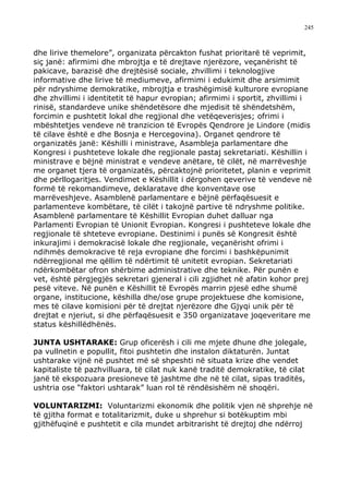 245



dhe lirive themelore”, organizata përcakton fushat prioritarë të veprimit,
siç janë: afirmimi dhe mbrojtja e të drejtave njerëzore, veçanërisht të
pakicave, barazisë dhe drejtësisë sociale, zhvillimi i teknologjive
informative dhe lirive të mediumeve, afirmimi i edukimit dhe arsimimit
për ndryshime demokratike, mbrojtja e trashëgimisë kulturore evropiane
dhe zhvillimi i identitetit të hapur evropian; afirmimi i sportit, zhvillimi i
rinisë, standardeve unike shëndetësore dhe mjedisit të shëndetshëm,
forcimin e pushtetit lokal dhe regjional dhe vetëqeverisjes; ofrimi i
mbështetjes vendeve në tranzicion të Evropës Qendrore je Lindore (midis
të cilave është e dhe Bosnja e Hercegovina). Organet qendrore të
organizatës janë: Këshilli i ministrave, Asambleja parlamentare dhe
Kongresi i pushteteve lokale dhe regjionale pastaj sekretariati. Këshillin i
ministrave e bëjnë ministrat e vendeve anëtare, të cilët, në marrëveshje
me organet tjera të organizatës, përcaktojnë prioritetet, planin e veprimit
dhe përllogaritjes. Vendimet e Këshillit i dërgohen qeverive të vendeve në
formë të rekomandimeve, deklaratave dhe konventave ose
marrëveshjeve. Asamblenë parlamentare e bëjnë përfaqësuesit e
parlamenteve kombëtare, të cilët i takojnë partive të ndryshme politike.
Asamblenë parlamentare të Këshillit Evropian duhet dalluar nga
Parlamenti Evropian të Unionit Evropian. Kongresi i pushteteve lokale dhe
regjionale të shteteve evropiane. Destinimi i punës së Kongresit është
inkurajimi i demokracisë lokale dhe regjionale, veçanërisht ofrimi i
ndihmës demokracive të reja evropiane dhe forcimi i bashkëpunimit
ndërregjional me qëllim të ndërtimit të unitetit evropian. Sekretariati
ndërkombëtar ofron shërbime administrative dhe teknike. Për punën e
vet, është përgjegjës sekretari gjeneral i cili zgjidhet në afatin kohor prej
pesë viteve. Në punën e Këshillit të Evropës marrin pjesë edhe shumë
organe, institucione, këshilla dhe/ose grupe projektuese dhe komisione,
mes të cilave komisioni për të drejtat njerëzore dhe Gjyqi unik për të
drejtat e njeriut, si dhe përfaqësuesit e 350 organizatave joqeveritare me
status këshillëdhënës.

JUNTA USHTARAKE: Grup oficerësh i cili me mjete dhune dhe jolegale,
pa vullnetin e popullit, fitoi pushtetin dhe instalon diktaturën. Juntat
ushtarake vijnë në pushtet më së shpeshti në situata krize dhe vendet
kapitaliste të pazhvilluara, të cilat nuk kanë traditë demokratike, të cilat
janë të ekspozuara presioneve të jashtme dhe në të cilat, sipas traditës,
ushtria ose “faktori ushtarak” luan rol të rëndësishëm në shoqëri.

VOLUNTARIZMI: Voluntarizmi ekonomik dhe politik vjen në shprehje në
të gjitha format e totalitarizmit, duke u shprehur si botëkuptim mbi
gjithëfuqinë e pushtetit e cila mundet arbitrarisht të drejtoj dhe ndërroj
 