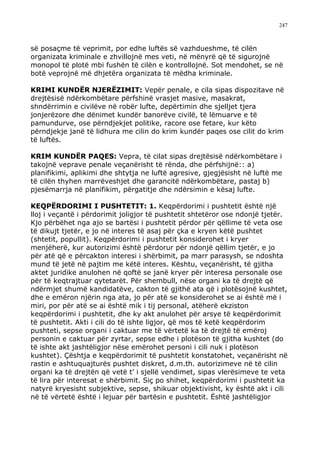 247



së posaçme të veprimit, por edhe luftës së vazhdueshme, të cilën
organizata kriminale e zhvillojnë mes veti, në mënyrë që të sigurojnë
monopol të plotë mbi fushën të cilën e kontrollojnë. Sot mendohet, se në
botë veprojnë më dhjetëra organizata të mëdha kriminale.

KRIMI KUNDËR NJERËZIMIT: Vepër penale, e cila sipas dispozitave në
drejtësisë ndërkombëtare përfshinë vrasjet masive, masakrat,
shndërrimin e civilëve në robër lufte, depërtimin dhe sjelljet tjera
jonjerëzore dhe dënimet kundër banorëve civilë, të lëmuarve e të
pamundurve, ose përndjekjet politike, racore ose fetare, kur këto
përndjekje janë të lidhura me cilin do krim kundër paqes ose cilit do krim
të luftës.

KRIM KUNDËR PAQES: Vepra, të cilat sipas drejtësisë ndërkombëtare i
takojnë veprave penale veçanërisht të rënda, dhe përfshijnë:: a)
planifikimi, aplikimi dhe shtytja ne luftë agresive, gjegjësisht në luftë me
të cilën thyhen marrëveshjet dhe garancitë ndërkombëtare, pastaj b)
pjesëmarrja në planifikim, përgatitje dhe ndërsimin e kësaj lufte.

KEQPËRDORIMI I PUSHTETIT: 1. Keqpërdorimi i pushtetit është një
lloj i veçantë i përdorimit joligjor të pushtetit shtetëror ose ndonjë tjetër.
Kjo përbëhet nga ajo se bartësi i pushtetit përdor për qëllime të veta ose
të dikujt tjetër, e jo në interes të asaj për çka e kryen këtë pushtet
(shtetit, popullit). Keqpërdorimi i pushtetit konsiderohet i kryer
menjëherë, kur autorizimi është përdorur për ndonjë qëllim tjetër, e jo
për atë që e përcakton interesi i shërbimit, pa marr parasysh, se ndoshta
mund të jetë në pajtim me këtë interes. Kështu, veçanërisht, të gjitha
aktet juridike anulohen në qoftë se janë kryer për interesa personale ose
për të keqtrajtuar qytetarët. Për shembull, nëse organi ka të drejtë që
ndërmjet shumë kandidatëve, cakton të gjithë ata që i plotësojnë kushtet,
dhe e emëron njërin nga ata, jo për atë se konsiderohet se ai është më i
miri, por për atë se ai është mik i tij personal, atëherë ekziston
keqpërdorimi i pushtetit, dhe ky akt anulohet për arsye të keqpërdorimit
të pushtetit. Akti i cili do të ishte ligjor, që mos të ketë keqpërdorim
pushteti, sepse organi i caktuar me të vërtetë ka të drejtë të emëroj
personin e caktuar për zyrtar, sepse edhe i plotëson të gjitha kushtet (do
të ishte akt jashtëligjor nëse emërohet personi i cili nuk i plotëson
kushtet). Çështja e keqpërdorimit të pushtetit konstatohet, veçanërisht në
rastin e ashtuquajturës pushtet diskret, d.m.th. autorizimeve në të cilin
organi ka të drejtën që vetë t’ i sjellë vendimet, sipas vlerësimeve te veta
të lira për interesat e shërbimit. Siç po shihet, keqpërdorimi i pushtetit ka
natyrë kryesisht subjektive, sepse, shikuar objektivisht, ky është akt i cili
në të vërtetë është i lejuar për bartësin e pushtetit. Është jashtëligjor
 