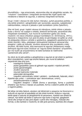 23



    shumëfishta – nga emocionale, ekonomike dhe në përgjithësi sociale. Ky
    “rrezikim” i brendshëm i integritetit territorial flet mjaft qartë mbi
    rëndësinë e faktorit të sigurisë, e sidomos integritetit territorial.

    Grupi i tretë i vlerave të cilat duhen mbrojtur, quhet pavarësia politike, e
    cila është emërtim i përgjithshëm për sovranitet, pavarësi, subjektivitet
    ndërkombëtar, mënyrë e jetesës e jetë kombëtare (shiko fjalorthin).

    Dhe në fund, grupi i katërt vlerave të mbrojtura, është cilësia e jetesës.
    Duke u thirrur në ruajtjen e shtetit, tërësinë territoriale, pavarësinë dhe
    mbijetesën kombëtare, nuk mund të numërohen gjitha ato vlerat,
    rrezikimi i të cilave shkakton pasiguri kombëtare (V. Dimitrijeviq, 1973.).
    Nocionet e mëparshme nuk janë të plota në përmbajtje në qoftë se vihet
    në pikëpyetje cilësia e vërtetë e qytetarëve, gjegjësisht pjesëtarëve të një
    shteti (kombi). Këtu, pikësëpari nënkuptohet standardi personal dhe
    shoqëror i jetës së individit, zhvillimi ekonomik dhe mundësitë e këtij
    zhvillimi. Në këtë frymë, disa teoricienë të sigurisë (McNamara) madje
    definojnë sigurinë duke insistuar se “siguria është standard i arsyeshëm,
    por me kusht që arsyeshmëria në këtë kontekst të ridefinohet
    vazhdimisht dhe sërish”.

    Se çfarë do të jetë politika e përgjithshme e sigurisë së një shteti (e jashtme
    dhe e brendshme), varet nga shumë faktorë, por mund të dallohen
    veçanërisht disa prej tyre:
•          trashëgimia historike
•          pozita gjeopolitike (para së gjithash nga aspekti i mjedisit përreth)
•          pozita gjeostrategjike
•          zhvillimi ekonomik
•          resurset kadrovike-materiale
•          potencialet demografike
•          rregullimi administrativ (shtet i përbërë – konfederatë, federatë, shtet i
    thjeshtë apo unitar - i centralizuar apo i decentralizuar, union),
•          parashikueshmëria e caqeve
•          rregullimi shoqëror i shtetit (forma e qeverisjes, forma e pushtetit
    shtetëror apo forma e ndarjes së pushtetit, forma e sistemit politik dhe forma
    e regjimit politik).

    Në lidhje më këta faktorë, ekziston një lidhshmëri e posaçme me fenomenin e
    kulturës së sigurisë së popullatës së çdo shteti konkret. Kultura e sigurisë,
    është pjesë e kulturës së përgjithshme të personave, mjedisit ose shtetit të
    caktuar. Kjo është një tërësi e njohurive nga fusha e sigurisë, gjegjësisht
    vlerat dhe arritjet të cilat janë objekt i sulmit dhe mbrojtjes, metodat dhe
    format, si dhe bartësit e rrezikimit, të cilët janë persona, bashkësi dhe shoqëri
 