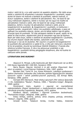 248



     motivi i aktit të tij, e jo vetë veprimi në aspektin objektiv. Për këtë arsye
     është e vështirë të arsyetohet a ekziston keqpërdorim i pushtetit, sepse
     duhet të futemi në motivet e bartësit të pushtetit, ndërsa motivet, si
     dukuri subjektive, është e vështirë të përcaktohen. Por, në bazë të një
     varg rrethanash objektive, është e mundur që me siguri të madhe të
     përcaktohen motivet e aktit, dhe në bazë të një vargu rrethanash
     objektive, është e mundur të përcaktohen motivet e aktit, pra të
     keqpërdorimit të pushtetit. 2. Keqpërdorimi i pushtetit, si institucion i
     veçantë juridik, veçanërisht i lidhur me pushtetin udhëheqës, e para së
     gjithash me pushtetin diskret, duhet, pra të bëhet dallimi nga të gjitha
     kryerjet tjera të pushtetit. Të cilat paraqesin delikte të qarat, sepse në ta,
     aktet të cilat kryhen, objektivisht janë të ndryshëm nga ata që lejohen.
     Bash për këtë arsye, është e vështirë të zbulohet keqpërdorimi i pushtetit,
     kjo shumë shpesh ndodh dhe bartësi, zakonisht e bën atë, duke
     shpresuar s nuk do të zbulohet. Për veçimin e kuptimit të keqpërdorimit
     të pushtetit dhe përcaktimin e saktë të tij, si dhe për mënyrat e zbulimit
     të tij në praktikë, shumë ka kontribuar Këshilli Shtetëror i Francës dhe
     shkenca juridike franceze. E cila e ka përpunuar praktikën e saj.
     Keqpërdorimi i pushtetit tërheq përgjegjësi disiplinore, dhe në kushte të
     caktuara edhe penale.

     LITERATURA DHE BURIMET


1.           Abazović D. Mirsad, Lufta Kadrovike për BeH (Kadrovski rat za BiH),
     CID-Savez logoraša BiH i AID BiH, Sarajevo 1999.
2.           Barry Buzan, Siguria: Kornizë e re për analiza (Sigurnost: Novi
     okvir za analize); Lynne Rienner Publishers, USA, 1997. godine
3.           Beridan Izet, Tomić M. Ivo, Kreso Muharem, Leksikoni profesional i
     fjalëve themelore ushtarake dhe luftarake politike-ligjore(Stručni leksikon
     osnovnih vojnih i ratnih političko-pravnih pojmova), GŠ Armije RBiH,
     Sarajevo, 1996. godine
4.           Černjak Efim Borisovič, Pesë shekuj spiunazh (Pet vekova špijunaže
     I i II), Izdateljstvo "Nauka", Moskva, 1966. i "Narodna knjiga", Beograd,
     1969. godine
5.           Dimitrijević   Vojin,  Kuptimi    i   sigurisë  në    marrëdhëniet
     ndërkombëtare (Pojam bezbednosti u međunarodnim odnosima), Savez
     udruženja pravnika Jugoslavije, Beograd, 1973. godine
6.           Đorđević Obren, Leksikoni i Sigurisë (Leksikon bezbednosti),
     "Partizanska knjiga", Beograd, 1986. godine
7.           Enlou Sintija, Ushtria, policia, etnia (Vojska, policija, etnicitet),
     "Globus", Zagreb, 1990. godine
8.           Grizold Anton, Tatalović Siniša, Cvrtila Vlatko, Sistemet
 