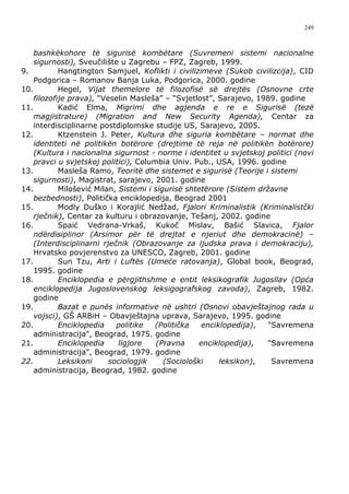 249



    bashkëkohore të sigurisë kombëtare (Suvremeni sistemi nacionalne
    sigurnosti), Sveučilište u Zagrebu – FPZ, Zagreb, 1999.
9.          Hangtington Samjuel, Koflikti i civilizimeve (Sukob civilizcija), CID
    Podgorica – Romanov Banja Luka, Podgorica, 2000. godine
10.         Hegel, Vijat themelore të filozofisë së drejtës (Osnovne crte
    filozofije prava), “Veselin Masleša” – “Svjetlost”, Sarajevo, 1989. godine
11.         Kadić Elma, Migrimi dhe agjenda e re e Sigurisë (tezë
    magjistrature) (Migration and New Security Agenda), Centar za
    interdisciplinarne postdiplomske studije US, Sarajevo, 2005.
12.         Ktzenstein J. Peter, Kultura dhe siguria kombëtare – normat dhe
    identiteti në politikën botërore (drejtime të reja në politikën botërore)
    (Kultura i nacionalna sigurnost - norme i identitet u svjetskoj politici (novi
    pravci u svjetskoj politici), Columbia Univ. Pub., USA, 1996. godine
13.         Masleša Ramo, Teoritë dhe sistemet e sigurisë (Teorije i sistemi
    sigurnosti), Magistrat, sarajevo, 2001. godine
14.         Milošević Milan, Sistemi i sigurisë shtetërore (Sistem državne
    bezbednosti), Politička enciklopedija, Beograd 2001
15.         Modly Duško i Korajlić Nedžad, Fjalori Kriminalistik (Kriminalistčki
    rječnik), Centar za kulturu i obrazovanje, Tešanj, 2002. godine
16.         Spaić Vedrana-Vrkaš, Kukoč Mislav, Bašić Slavica, Fjalor
    ndërdisiplinor (Arsimor për të drejtat e njeriut dhe demokracinë) –
    (Interdisciplinarni rječnik (Obrazovanje za ljudska prava i demokraciju),
    Hrvatsko povjerenstvo za UNESCO, Zagreb, 2001. godine
17.         Sun Tzu, Arti i Luftës (Umeće ratovanja), Global book, Beograd,
    1995. godine
18.         Enciklopedia e përgjithshme e entit leksikografik Jugosllav (Opća
    enciklopedija Jugoslovenskog leksigografskog zavoda), Zagreb, 1982.
    godine
19.         Bazat e punës informative në ushtri (Osnovi obavještajnog rada u
    vojsci), GŠ ARBiH – Obavještajna uprava, Sarajevo, 1995. godine
20.         Enciklopedia    politike   (Politička   enciklopedija),  "Savremena
    administracija", Beograd, 1975. godine
21.         Enciklopedia     ligjore    (Pravna    enciklopedija),   "Savremena
    administracija", Beograd, 1979. godine
22.         Leksikoni     sociologjik     (Sociološki    leksikon),   Savremena
    administracija, Beograd, 1982. godine
 