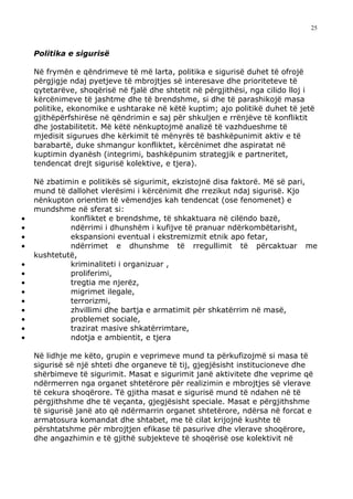 25



    Politika e sigurisë

    Në frymën e qëndrimeve të më larta, politika e sigurisë duhet të ofrojë
    përgjigje ndaj pyetjeve të mbrojtjes së interesave dhe prioriteteve të
    qytetarëve, shoqërisë në fjalë dhe shtetit në përgjithësi, nga cilido lloj i
    kërcënimeve të jashtme dhe të brendshme, si dhe të parashikojë masa
    politike, ekonomike e ushtarake në këtë kuptim; ajo politikë duhet të jetë
    gjithëpërfshirëse në qëndrimin e saj për shkuljen e rrënjëve të konfliktit
    dhe jostabilitetit. Më këtë nënkuptojmë analizë të vazhdueshme të
    mjedisit sigurues dhe kërkimit të mënyrës të bashkëpunimit aktiv e të
    barabartë, duke shmangur konfliktet, kërcënimet dhe aspiratat në
    kuptimin dyanësh (integrimi, bashkëpunim strategjik e partneritet,
    tendencat drejt sigurisë kolektive, e tjera).

    Në zbatimin e politikës së sigurimit, ekzistojnë disa faktorë. Më së pari,
    mund të dallohet vlerësimi i kërcënimit dhe rrezikut ndaj sigurisë. Kjo
    nënkupton orientim të vëmendjes kah tendencat (ose fenomenet) e
    mundshme në sferat si:
•            konfliktet e brendshme, të shkaktuara në cilëndo bazë,
•            ndërrimi i dhunshëm i kufijve të pranuar ndërkombëtarisht,
•            ekspansioni eventual i ekstremizmit etnik apo fetar,
•            ndërrimet e dhunshme të rregullimit të përcaktuar me
    kushtetutë,
•            kriminaliteti i organizuar ,
•            proliferimi,
•            tregtia me njerëz,
•            migrimet ilegale,
•            terrorizmi,
•            zhvillimi dhe bartja e armatimit për shkatërrim në masë,
•            problemet sociale,
•            trazirat masive shkatërrimtare,
•            ndotja e ambientit, e tjera

    Në lidhje me këto, grupin e veprimeve mund ta përkufizojmë si masa të
    sigurisë së një shteti dhe organeve të tij, gjegjësisht institucioneve dhe
    shërbimeve të sigurimit. Masat e sigurimit janë aktivitete dhe veprime që
    ndërmerren nga organet shtetërore për realizimin e mbrojtjes së vlerave
    të cekura shoqërore. Të gjitha masat e sigurisë mund të ndahen në të
    përgjithshme dhe të veçanta, gjegjësisht speciale. Masat e përgjithshme
    të sigurisë janë ato që ndërmarrin organet shtetërore, ndërsa në forcat e
    armatosura komandat dhe shtabet, me të cilat krijojnë kushte të
    përshtatshme për mbrojtjen efikase të pasurive dhe vlerave shoqërore,
    dhe angazhimin e të gjithë subjekteve të shoqërisë ose kolektivit në
 