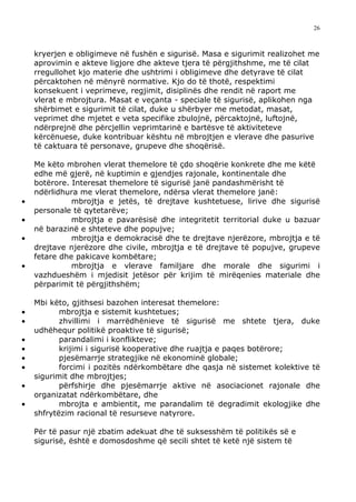 26



    kryerjen e obligimeve në fushën e sigurisë. Masa e sigurimit realizohet me
    aprovimin e akteve ligjore dhe akteve tjera të përgjithshme, me të cilat
    rregullohet kjo materie dhe ushtrimi i obligimeve dhe detyrave të cilat
    përcaktohen në mënyrë normative. Kjo do të thotë, respektimi
    konsekuent i veprimeve, regjimit, disiplinës dhe rendit në raport me
    vlerat e mbrojtura. Masat e veçanta - speciale të sigurisë, aplikohen nga
    shërbimet e sigurimit të cilat, duke u shërbyer me metodat, masat,
    veprimet dhe mjetet e veta specifike zbulojnë, përcaktojnë, luftojnë,
    ndërprejnë dhe përcjellin veprimtarinë e bartësve të aktiviteteve
    kërcënuese, duke kontribuar kështu në mbrojtjen e vlerave dhe pasurive
    të caktuara të personave, grupeve dhe shoqërisë.

    Me këto mbrohen vlerat themelore të çdo shoqërie konkrete dhe me këtë
    edhe më gjerë, në kuptimin e gjendjes rajonale, kontinentale dhe
    botërore. Interesat themelore të sigurisë janë pandashmërisht të
    ndërlidhura me vlerat themelore, ndërsa vlerat themelore janë:
•             mbrojtja e jetës, të drejtave kushtetuese, lirive dhe sigurisë
    personale të qytetarëve;
•             mbrojtja e pavarësisë dhe integritetit territorial duke u bazuar
    në barazinë e shteteve dhe popujve;
•             mbrojtja e demokracisë dhe te drejtave njerëzore, mbrojtja e të
    drejtave njerëzore dhe civile, mbrojtja e të drejtave të popujve, grupeve
    fetare dhe pakicave kombëtare;
•             mbrojtja e vlerave familjare dhe morale dhe sigurimi i
    vazhdueshëm i mjedisit jetësor për krijim të mirëqenies materiale dhe
    përparimit të përgjithshëm;

    Mbi këto, gjithsesi bazohen interesat themelore:
•          mbrojtja e sistemit kushtetues;
•          zhvillimi i marrëdhënieve të sigurisë me shtete tjera, duke
    udhëhequr politikë proaktive të sigurisë;
•          parandalimi i konflikteve;
•          krijimi i sigurisë kooperative dhe ruajtja e paqes botërore;
•          pjesëmarrje strategjike në ekonominë globale;
•          forcimi i pozitës ndërkombëtare dhe qasja në sistemet kolektive të
    sigurimit dhe mbrojtjes;
•          përfshirje dhe pjesëmarrje aktive në asociacionet rajonale dhe
    organizatat ndërkombëtare, dhe
•          mbrojta e ambientit, me parandalim të degradimit ekologjike dhe
    shfrytëzim racional të resurseve natyrore.

    Për të pasur një zbatim adekuat dhe të suksesshëm të politikës së e
    sigurisë, është e domosdoshme që secili shtet të ketë një sistem të
 