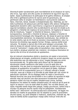 1



Shembull tjetër karakteristik janë marrëdhëniet të të drejtave të njeriu
dhe lirive, nga njëra anë dhe punës së shërbimit të sigurimit nga ana
tjetër. Sipas kushtetutave të pothuajse të të gjitha shteteve, të drejtat
dhe liritë e gjithëpranushme të njeriut janë të garantuara, që
përfshijnë edhe të drejtën në fshehtësinë e komunikimit (telefoni,
faksi, interneti, letrat, bisedat e drejtpërdrejta etj). Ndërkaq, po më
këto kushtetuta (të përpunuara përmes ligjeve dhe akteve nënligjore)
legalizohet ekzistimi edhe veprimtaria e organeve të specializuara të
sigurisë kombëtare (zbulimi dhe kundërzbulimi) që kanë të drejtë p.sh.
përgjimin e fshehtë (të mjeteve të komunikimit, në hapësira të hapura
dhe të mbyllura), “kapjen” e fshehtë të fakseve, hakerimin e
kompjuterëve, kontrollin e fshehtë të letrave, ndjekjen e fshehtë të
dokumentimit fonologjik dhe fotografik etj. Në dukje të parë kjo është
inkompatibilitet elementar me dispozitat kushtetuese. Kjo vërtetë do
të ishte kështu (që do të thotë se ekziston inkompatibiliteti), sikur ky
fenomen të shikohej nga aspekti formal. Mirëpo, esenca është krejt
ndryshe. Të drejtat e njeriut dhe liritë janë kategori universale. Por,
këto të drejta të ndonjë individi ose grupi, apo të ndonjë organizate,
mund të “sulmohen”, madje edhe të pezullohen nëse veprimtaria e
tyre është e drejtuar pikërisht tek rrezikimi i të drejtave themelore të
njeriut dhe të lirive të shumicës së qytetarëve.

Kjo në mënyrë shembullore është e dukshme në rastet e terrorizmit,
shpërndarjes së drogës, proliferimit (tregtimi ilegal me armët atomike
dhe biokimike ose me elementet e tyre), tregtia jolegale me armë
konvencionale etj. Të gjitha këto janë dukuri që në vazhdimësi
kërcënojnë mbarë njerëzimin dhe jetën e tyre të qetë dhe të
shëndoshë. Pra ato janë të drejtuara faktikisht kundër lirive dhe të
drejtave të qytetarëve në kuptimin më të gjerë të fjalës. Gjithsesi
është më mirë të suspendohet (pra jo t’i merret) ndonjë e drejtë
individit, sesa që e drejta e tij formale të jetë fatale për një numër të
pakufizuar njerëzish. Do ta shpjegoj këtë në rastin e terrorizmit.
Ndonjë terrorist ose grup terroristësh e ka si qëllim të ngushtë të bëjë
atentat ndaj një personi ose disa personave kundërshtar politik –
përdorin mjete me fuqi të madhe shkatërruese (mina, bomba,
eksplozive me efekte të mëdha shkatërruese) në mënyrë që të jenë të
sigurt se aksioni i tyre do ketë efekt të plotë. Por në këtë aksion, që
sipas rregullës është ilegal dhe jolegal, madje jocivilizues, është krejt e
mundur ta pësojnë shumë njerëz krejt të pafajshëm. Karakteristik
është rasti i aktivizimit i të ashtuquajturave autobomba, në lagjet me
dendësi të madhe të popullsisë ose në objekte ku janë të pranishëm
shumë njerëz, siç janë shtëpitë e mallrave, stadiumet, metrotë etj. Në
raste të këtilla duhet suspenduar madje edhe mohuar liritë dhe të
 