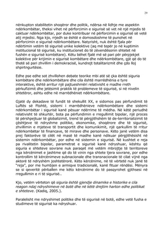 29



nënkupton stabilitetin shoqëror dhe politik, ndërsa në lidhje me aspektin
ndërkombëtar, theksi vihet në përforcimin e sigurisë së vet në një mjedis të
caktuar ndërkombëtar, por duke kontribuar në përforcimin e sigurisë së vetë
atij mjedisi. Nga kjo, rrjedh se është e domosdoshme të punohet në
përforcimin e sigurisë ndërkombëtare. Natyrisht, nuk është fjala për
ndërtimin vetëm të sigurisë unike kolektive (aq më tepër jo në kuptimin
institucional të sigurisë, ku institucionet do të zëvendësonin shtetet në
fushën e sigurisë kombëtare). Këtu bëhet fjalë më së pari për përpjekjet
kolektive për krijimin e sigurisë kombëtare dhe ndërkombëtare, gjë që do të
thotë së pari zhvillim i demokracisë, kundrejt totalitarizmit dhe çdo lloj
shpirtngurtësie.

Edhe pse edhe sot zhvillohen debate teorike mbi atë së çka është siguria
kombëtare dhe ndërkombëtare dhe cila është marrëdhënia e tyre
interaktive, është arritur një pajtueshmëri relativisht e madhe rreth
përkufizimit dhe jetësimit praktik të problemeve të sigurisë, si në nivelin
shtetëror, ashtu edhe në marrëdhëniet ndërkombëtare.

Gjatë dy dekadave të fundit të shekullit XX, e sidomos pas përfundimit të
Luftës së Ftohtë, sistemi i marrëdhënieve ndërkombëtare dhe sistemi
ndërkombëtar i sigurisë kanë pësuar ndërrime të mëdha. Në këtë periudhë
relativisht të shkurtër, bota pa përfundimin e rregullimit bipolar, një proces
të përshpejtuar të globalizimit, trend të përgjithshëm të de-territorializimit të
çështjeve të ndryshme politike, ekonomike, shoqërore dhe të sigurisë,
zhvillimin e mjeteve të transportit dhe komunikimit, një qarkullim të rritur
ndërkombëtar të financave, të mirave dhe personave. Këto janë vetëm disa
prej faktorëve të cilët në masë të madhe kanë ndikuar përgjithësisht në
sistemin ndërkombëtar, por edhe në sistemin e sigurisë. Në kushtet e reja
pa rivalitetin bipolar, parametrat e sigurisë kanë ndryshuar, kështu që
siguria e shteteve sovrane nuk paraqet më vetëm mbrojtje të territoreve
nga kërcënimet e jashtme që do të vinin nga shtete tjera sovrane, por edhe
kontrollim të kërcënimeve subnacionale dhe transnacionale të cilat vijnë nga
aktorë të ndryshëm joshtetërorë. Këto kërcënime, në të vërtetë nuk janë të
“reja”, por me humbjen e armiqve tradicionalë, kanë fituar rëndësi. Mënyra
se si qeveritë përballen me këto kërcënime do të pasqyrohet gjithsesi në
rregullimin e ri të sigurisë..

Kjo, vetëm vërteton që siguria është gjendje dinamike e historike e cila
reagon ndaj ndryshimeve në botë dhe në këtë drejtim harton edhe politikat
e shteteve. (Kadiq, 2005.).

Paralelisht me ndryshimet politike dhe të sigurisë në botë, edhe vetë fusha e
studimeve të sigurisë ka ndryshuar.
 