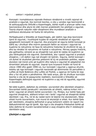 32



e)          sektori i mjedisit jetësor

     Koncepti i komplekseve rajonale thekson rëndësinë e nivelit rajonal në
     analizën e sigurisë. Kjo kornizë teorike, e cila u vendos nga teoricienët e
     të ashtuquajturës Shkollë e Kopenhagës, është mjaft e pranuar edhe mes
     teoricienëve dhe atyre të cilët merren praktikisht me çështjet e sigurisë.
     Teoria shpreh natyrën ndër-disiplinore dhe mundëson analizën e
     politikave ekzistuese në fusha të ndryshme.

     Përfaqësuesit e Shkollës së Kopenhagës, për dallim nga disa teoricienë
     tjerë të sigurisë, i kushtojnë kujdes të veçantë rëndësisë së sigurisë,
     gjegjësisht konceptit të sigurisë. Ata pranojnë së siguria është koncept jo
     edhe aq i zhvilluar dhe marrin parasysh faktin se nocioni i sigurisë ka
     kuptime te ndryshme në faza të ndryshme historike të zhvillimit të saj, si
     dhe ka rëndësi të ndryshme në fushat e ndryshme. Përveç qasjes historik,
     ata gjithashtu vërejnë se as shoqëritë nuk janë të njëjta në kuptimin se
     çka nënkuptojnë me sigurinë. Domethënë, ata i qasen sigurisë si produkt
     shoqëror, i cili dallon nga një shoqëri në tjetrën. Siguria, është koncept i
     cili duhet të studiohet përmes jetësimit të tij në praktikën politike, sepse
     ekziston një trend unik që kuptimi dhe natyra e sigurisë të adaptohet me
     dinamikën aktuale të sigurisë. Veprat tyre kryesore lindën në fund të
     viteve 1980 dhe gjatë 1990-ve, kur koncepti i sigurisë u zgjerua shumë,
     kështu që nga koncepti i sigurisë nacionale që dominonte në periudhën e
     Luftës së Dytë Botërore dhe Luftës së Ftohtë, u zgjerua në fusha të reja
     dhe u fut në jetën e përditshme. Për ketë arsye, për të zhvilluar kornizën
     teorike e cila do të pasqyronte realitetin, teoricienët e Shkollës së
     Kopenhagës definojnë sigurinë në kuptimin e saj më të ngushtë, sigurinë
     si ekzistencë.

     Në këtë kuptim, dallohen dy entitete: sovraniteti dhe identiteti shoqëror.
     Sovraniteti është parakusht i ekzistencës së shtetit, ndërsa kriteri më i
     lartë i sigurisë së shtetit është sovraniteti i tij. Mirëpo, kur është fjala për
     sigurinë shoqërore, atëherë kriteri më i lartë i sigurisë së shoqërisë është
     identiteti i saj. Pra, në të dy rastet kemi të bëjmë me ekzistencën. Nëse
     shteti humb sovranitetin, nuk mund të ekzistojë si shtet. Kur është fjala
     për identitetin, shoqëria definohet si grup koherent vetëm në raport me
     dallueshmërinë nga të tjerët. Ajo nga e cila shoqëria frikësohet është që
     këto dallime të mundin karakteristikat e asaj shoqërie dhe t’i dobësojnë
     identitetin asaj.

     Çështjet e sigurisë
 
