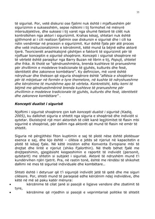 35



    të sigurisë. Por, vetë diskursi ose fjalimi nuk është i mjaftueshëm për
    sigurizimin e suksesshëm, sepse ndikimi i tij formohet në mënyrë
    intersubjektive, dhe suksesi i tij varet nga shumë faktorë të cilët nuk
    kontrollohen nga aktori i sigurizimit. Krahas kësaj, shtetari nuk është
    gjithmonë ai i cili realizon fjalimin ose diskursin e sigurisë dhe i cili ka
    rolin vendimtar në procesin e sigurizimit. Kur është fjala për atë proces
    dhe vetë insitucionalizimin e kërcënimit, këtë mund ta bëjnë edhe aktorë
    tjerë. Teoricienët anashkalojnë çështjen e faktorit të sigurizimit për të
    njoftuar konceptin e sigurisë shoqërore. Koncepti i sigurisë shoqërore në
    të vërtetë është paraqitur nga Barry Buzan në librin e tij, Popujt, shtetet
    dhe frika. Ai thotë se “qëndrueshmëria, brenda kushteve të pranueshme
    për zhvillimin e modeleve tradicionale të gjuhës, kulturës dhe fesë,
    identitetit dhe zakoneve kombëtare”. Ky definicion, më vonë është
    ndryshuar dhe thekson që siguria shoqërore është “aftësia e shoqërive
    për të mbijetuar në formën e tyre themelore, në kushte të ndryshueshme
    dhe kërcënime të mundshme apo të vërteta. Konkretisht, këtu kemi të
    bëjmë me qëndrueshmërinë brenda kushteve të pranueshme për
    zhvillimin e modeleve tradicionale të gjuhës, kulturës dhe fesë, identitetit
    dhe zakoneve kombëtare” .

    Koncepti dualist i sigurisë

    Njoftimi i sigurisë shoqërore çon kah koncepti dualist i sigurisë (Kadiq,
    2005), ku dallohet siguria e shtetit nga siguria e shoqërisë dhe individit si
    qytetar. Ekzistojnë një mori aktorësh të cilët kanë legjitimitet të flasin mbi
    sigurinë e shoqërisë, për dallim nga aktorët që mund të flasin në emër të
    shtetit.

    Siguria në përgjithësi fiton kuptimin e saj të plotë nëse është plotësuar
    esenca e saj, dhe kjo është – cilësia e jetës së njeriut në kapacitetin e
    plotë të kësaj fjale. Në këtë insiston edhe Konventa Evropiane mbi të
    drejtat dhe liritë e njeriut (shiko Fjalorthin). Në thelb bëhet fjalë me
    drejtpeshimin, gjegjësisht keqpeshimin e raportit të individit (personit,
    qytetarit) me shtetin si subjekt i sigurisë. Aktorë të ndryshëm mund t’i
    kundërvihen njëri tjetrit. Pra, në rastin tonë, është me rëndësi të shikohet
    dallimi në mes të sigurisë individuale dhe kombëtare..

    Shteti është i detyruar që t’i sigurojë individit jetë të qetë dhe me siguri
    cilësore. Por, shteti mund të paraqesë edhe kërcënim ndaj individëve, dhe
    këtë në më së paku katër mënyra:
•           kërcënime të cilat janë si pasojë e ligjeve vendore dhe zbatimit të
    tyre,
•           kërcënime që rrjedhin si pasojë e veprimtarisë politike të shtetit
 