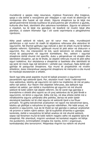 37



mundësinë e qasjes ndaj resurseve, mjeteve financiare dhe tregjeve,
qasje e cila është e nevojshme për mbajtjen e një niveli të dëshiruar të
mirëqenies dhe fuqisë së një shteti. Siguria shoqërore ka të bëjë me
qëndrueshmërinë brenda kushteve të pranueshme për zhvillimin e gjuhës,
kulturës dhe fesë, identitetit dhe zakoneve kombëtare. Siguria në sektorin
e mjedisit, ka të bëjë me gjendjen në biosferë në nivelin lokal dhe
planetar, si sistem themelor nga i cili varet veprimtaria e përgjithshme
njerëzore.


Këta pesë sektorë të ndarë, por të varur mes vete, mundësojnë
përfshirjen e një numri të madh të objekteve referuese dhe aktorëve të
sigurizimit. Në themel gjithçka nga individi e deri të shteti mund të bëhen
objekte referimi. Gjithashtu, gjithkush mund të jetë aktor në diskursin e
sigurimit. Por, me interpretim të lirë, secili kërcënim në cilindo sektor
mund të pasqyrohet në sigurinë kombëtare. Por, sektori i sigurisë
shoqërore është shumë më specifik, duke u përqendruar në shoqëri dhe
identitetin shoqëror, që do të thotë, se objekti referues mund të jetë edhe
siguri kolektive. Kur ekzistenca e shoqërisë si bashkësi dhe identitetit të
saj janë në rrezik nga një kërcënim i vërtetë ose i dyshuar, fjala është për
gjendje të pasigurisë shoqërore. Kjo mund të projektohet në nivelin
shtetëror, duke interpretuar pasigurinë shoqërore në mënyrën e cila mund
të rrezikojë ekzistencën e shtetit.

Secili nga këta pesë aspekte mund të kalojë procesin e sigurizimit
pavarësisht nga sektorët tjerë. Por, ekziston nivel i lartë i ndërveprimit
mes sektorëve, kështu që sigurizimi në njërin ka implikime në më së paku
edhe një sektor. Kur flasim mbi objektet referuese, ata dallojnë nga
sektori në sektor, por është e mundshme që sigurimi në më shumë
sektorë të ketë vetëm një objekt referimi. Do të varet nga gjendja e
brendshme e shtetit dhe rajonit se cili prej sektorëve do të jetë lëndë e
sigurizimit, në lëmin e sigurisë. Edhe më tej, në disa shtete është më e
rëndësishme siguria ushtarake dhe politike, derisa në anën tjetër
ekzistojnë bashkësi në të cilat siguria në sektorët tjerë e ka fituar
primatin. Të gjitha kërcënimet analizohen në raport me kërcënimet tjera,
kështu që çështjet e ndryshme të sigurisë ndërlidhen. Për këtë arsye, në
studimin e sigurizimit, nuk do të thotë se një gjendje e caktuar analizohet
në prizmin e vetëm njërit sektor. Që të kuptohet dinamika e gjendjes
konkrete, është e nevojshme të bëhet analiza në më shumë sektorë,
sepse një fenomen mund të ketë ndikim negativ edhe në aspekte tjera të
shoqërisë. Për shembull, migrimi vendoset në kontekst negativ në lidhje
me punësimin, kriminalitetin (tregtia me njerëz, krimi i organizuar,
kontrabanda) dhe terrorizmin. Meqenëse migrimi ka ndikim në shumë
 