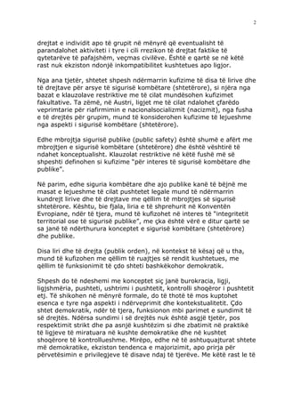 2



drejtat e individit apo të grupit në mënyrë që eventualisht të
parandalohet aktiviteti i tyre i cili rrezikon të drejtat faktike të
qytetarëve të pafajshëm, veçmas civilëve. Është e qartë se në këtë
rast nuk ekziston ndonjë inkompatibilitet kushtetues apo ligjor.

Nga ana tjetër, shtetet shpesh ndërmarrin kufizime të disa të lirive dhe
të drejtave për arsye të sigurisë kombëtare (shtetërore), si njëra nga
bazat e klauzolave restriktive me të cilat mundësohen kufizimet
fakultative. Ta zëmë, në Austri, ligjet me të cilat ndalohet çfarëdo
veprimtarie për riafirmimin e nacionalsocializmit (nacizmit), nga fusha
e të drejtës për grupim, mund të konsiderohen kufizime të lejueshme
nga aspekti i sigurisë kombëtare (shtetërore).

Edhe mbrojtja sigurisë publike (public safety) është shumë e afërt me
mbrojtjen e sigurisë kombëtare (shtetërore) dhe është vështirë të
ndahet konceptualisht. Klauzolat restriktive në këtë fushë më së
shpeshti definohen si kufizime “për interes të sigurisë kombëtare dhe
publike”.

Në parim, edhe siguria kombëtare dhe ajo publike kanë të bëjnë me
masat e lejueshme të cilat pushtetet legale mund të ndërmarrin
kundrejt lirive dhe të drejtave me qëllim të mbrojtjes së sigurisë
shtetërore. Kështu, bie fjala, liria e të shprehurit në Konventën
Evropiane, ndër të tjera, mund të kufizohet në interes të “integritetit
territorial ose të sigurisë publike”, me çka është vërë e ditur qartë se
sa janë të ndërthurura konceptet e sigurisë kombëtare (shtetërore)
dhe publike.

Disa liri dhe të drejta (publik orden), në kontekst të kësaj që u tha,
mund të kufizohen me qëllim të ruajtjes së rendit kushtetues, me
qëllim të funksionimit të çdo shteti bashkëkohor demokratik.

Shpesh do të ndeshemi me konceptet siç janë burokracia, ligji,
ligjshmëria, pushteti, ushtrimi i pushtetit, kontrolli shoqëror i pushtetit
etj. Të shikohen në mënyrë formale, do të thotë të mos kuptohet
esenca e tyre nga aspekti i ndërveprimit dhe kontekstualitetit. Çdo
shtet demokratik, ndër të tjera, funksionon mbi parimet e sundimit të
së drejtës. Ndërsa sundimi i së drejtës nuk është asgjë tjetër, pos
respektimit strikt dhe pa asnjë kushtëzim si dhe zbatimit në praktikë
të ligjeve të miratuara në kushte demokratike dhe në kushtet
shoqërore të kontrollueshme. Mirëpo, edhe në të ashtuquajturat shtete
më demokratike, ekziston tendenca e majorizimit, apo prirja për
përvetësimin e privilegjeve të disave ndaj të tjerëve. Me këtë rast le të
 